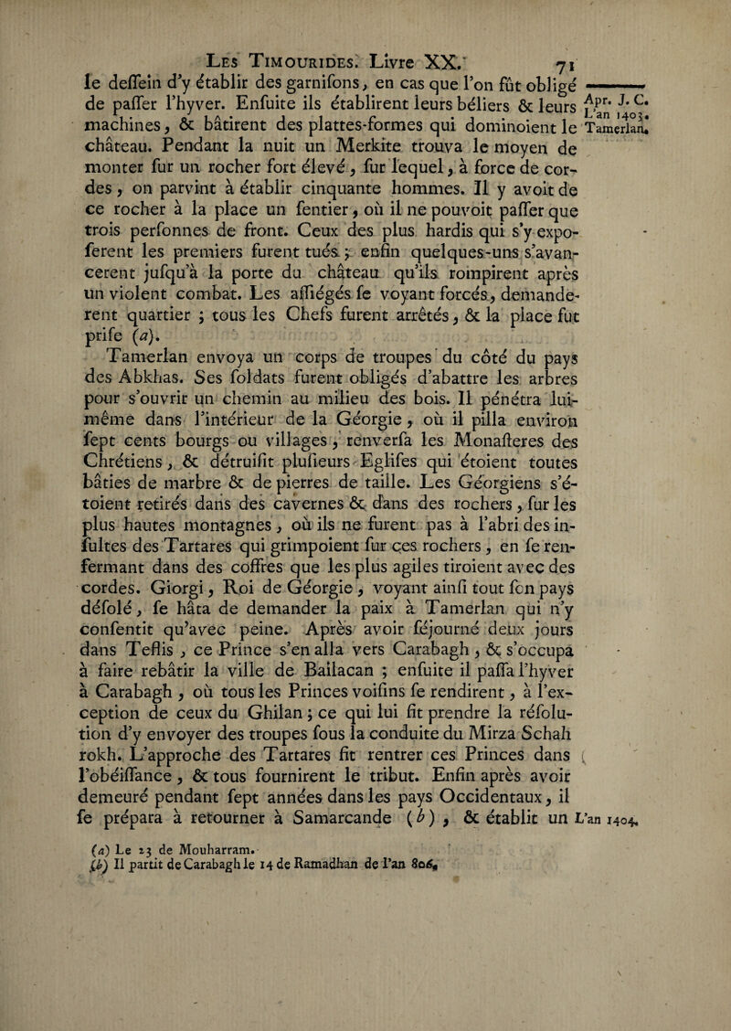 le deffein d y établir des garnifons, en cas que Ton fût obligé.. de paffer l’hyver. Enfuite ils établirent leurs béliers ôc leurs f,pr* c* machines, ôc bâtirent des plattes-formes qui dominoient le Tamèiîanl château. Pendant la nuit un Merkite trouva le moyen de monter fur un rocher fort élevé , fur lequel, à force de cor¬ des , on parvint à établir cinquante hommes. Il y avoit de ce rocher à la place un fentier, où il ne pouvoir paffer que trois perfonnes de front. Ceux des plus hardis qui s'y expo- ferent les premiers furent tués. ; enfin quelques-uns s’avan¬ cèrent jufqu’à la porte du château qu’ils rompirent après un violent combat. Les afiiégés fe voyant forcés, demandè¬ rent quartier ; tous les Chefs furent arrêtés, ôc la place fut prife (a). . . . Ta merlan envoya un corps de troupes du côté du pays des Abkhas. Ses foldats furent obligés d’abattre les arbres pour s’ouvrir un chemin au milieu des bois. 11 pénétra lui- même dans l’intérieur de la Géorgie, où il pilla environ fept cents bourgs ou villages, renverfa les Monafteres des Chrétiens, ôc détruifit plufieurs Eglifes qui étoient toutes bâties de marbre ôc de pierres de taille. Les Géorgiens s’é- toient retirés dans des cavernes ôc d'ans des rochers , fur les plus hautes montagnes , où ils ne furent pas à l’abri des in- fultes des Tartares qui grimpoient fur ces rochers, en fe ren¬ fermant dans des coffres que les plus agiles tiroient avec des cordes. Giorgi, Roi de Géorgie , voyant ainfi tout fcn pays défolé, fe hâta de demander la paix à Tamerlan qui n’y confentit qu’avec peine. Après avoir féjoumé deux jours dans Teflis ce Prince s’en alla vers Carabagh , ôc s’occupa à faire rebâtir la ville de Bailacan ; enfuite il paffa l’hyver à Carabagh , où tous les Princes voifins fe rendirent, à l’ex¬ ception de ceux du Ghilan ; ce qui lui fit prendre la réfolu- tion d’y envoyer des troupes fous la conduite du Mirza Schah rokh. L’approche des Tartares fit rentrer ces Princes dans l’obéiffance, ôc tous fournirent le tribut. Enfin après avoir demeuré pendant fept années dans les pays Occidentaux, il fe prépara à retourner à Samarcande ( b ) , & établit un Lan 140*, (a) Le 13 de Mouharram. lé>) Il partit de Carabagh le 14 de Ramadhan de l’an 806,