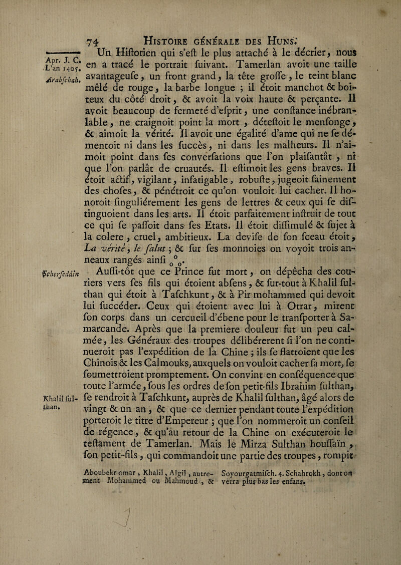 •*-* Un Hiftorien qui s’eft le plus attaché à le décrier , nous X’an 1*40?! enL a trac^ le portrait fuivant. Tamerlan avoit une taille Arabfckah. avantageufe , un front grand y la tête groffe y le teint blanc mêlé de rouge y la barbe longue ; il étoit manchot & boi¬ teux du côté droit, ôc avoit la voix haute ôc perçante. Il avoit beaucoup de fermeté d’efprit, une confiance inébran¬ lable , ne craignoit point la mort y déteftoit le menfonge , & aimoit la vérité. Il avoit une égalité d’amc qui ne fe dé- mentoit ni dans les fuccès y ni dans les malheurs. Il n’ai- moit point dans fes converfations que l’on plaifantât y ni que l’on parlât de cruautés. Il eftimoit les gens braves. Il étoit aêlif, vigilant y infatigable , robufie , jugeoit fainement des chofes y ôc pénétroit ce qu’on vouloit lui cacher. Il ho- noroit finguliérement les gens de lettres ôc ceux qui fe dif- tinguoient dans les arts. Il étoit parfaitement inftruit de tout ce qui fe paffoit dans fes Etats. Il étoit difiimulé ôc fujet à la colere y cruel, ambitieux. La devife de fon fceau étoit, La vérité, le faim ÿ Ôc fur fes monnoies on voyoit trois an¬ neaux rangés ainfi 0°0. Çckçrfeddin Aufli-tôt que ce Prince fut mort, on dépêcha des cou- riers vers fes fils qui étoient abfens, ôc fur-tout à Khalil ful- than qui étoit à Tafchkunt, ôc à Pir mohammed qui devoir lui fuccéder. Ceux qui étoient avec lui à Otrar, mirent fon corps dans un cercueil d’ébene pour le tranfporter à Sa¬ marcande. Après que la première douleur fut un peu cal¬ mée, les Généraux des troupes délibérèrent fi l’on ne conti- nueroit pas l’expédition de la Chine ; ils fe flattoient que les Chinois ôc les Calmouks, auxquels on vouloit cacher fa mort, fe foumettroient promptement. On convint en conféquenceque toute l’armée, fous les ordres de fon petit-fils Ibrahim fulthan, Khalil fui- fe rendroit à Tafchkunt, auprès de Khalil fulthan, âgé alors de thiui. vingt ôc un an, ôc que ce dernier pendant toute l’expédition porterait le titre d’Empereur ; que l’on nommeroit un confeil de régence, ôc qu’au retour de la Chine on exécuteroit le teftament de Tamerlan. Mais le Mirza Sulthan houffaïn , fon petit-fils , qui commandoit une partie des troupes, rompit Aboubekr omar , Khalil, Algil, autre- Soyourgatmifch. 4. Schahrokh , dont on ïn£nt Mohammed ou Mahmoud > & verra plus bas les enfans.