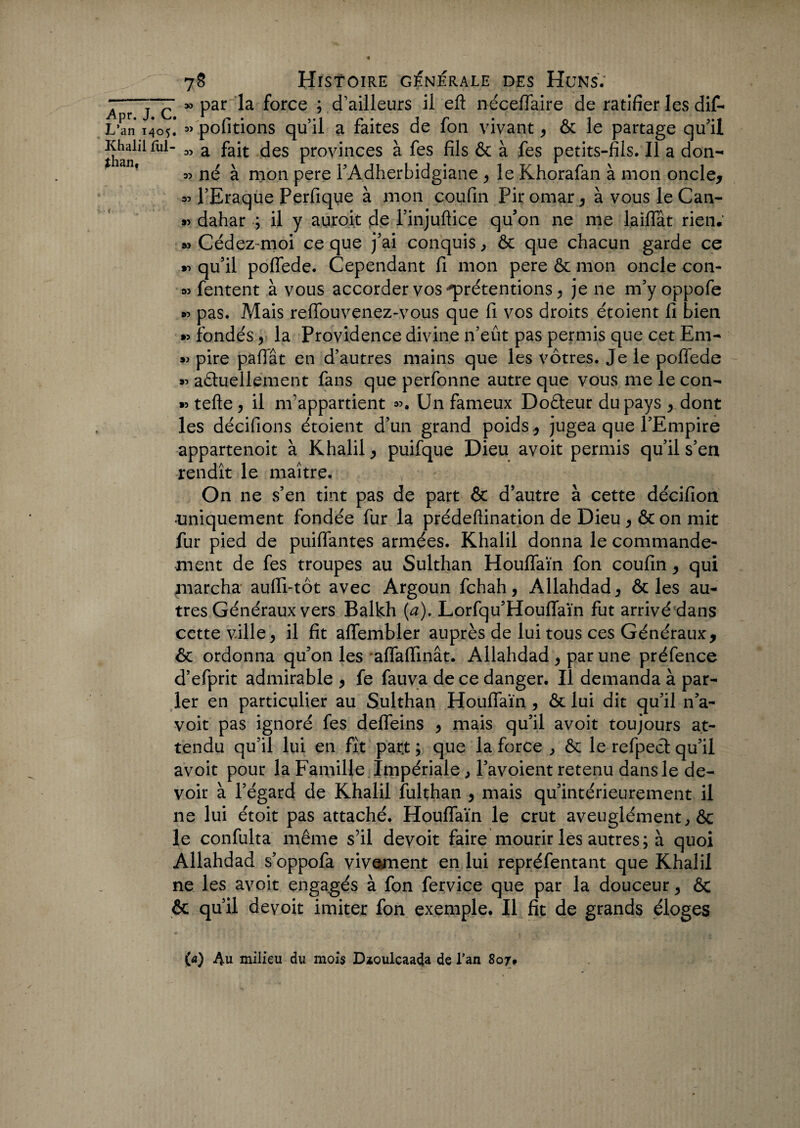 r » par la force ; d’ailleurs il eft néceflaire de ratifier les dif- Z « pofitions qu’il a faites de fon vivant, ôc le partage qu'il ■ 05 a fait des provinces à fes fils & à fes petits-fils. Il a don- o? né à mon pere l’Adherbidgiane , le Khorafan à mon oncle, « l’Eraque Perfique à mon coufin Pir omar, à vous le Can- *5 dahar ; il y auro.it de l’injuftice qu'on ne me laiflat rien. 35 Cédez-moi ce que j’ai conquis, & que chacun garde ce *5 qu’il poffede. Cependant fi mon pere & mon oncle con- 35 fentent à vous accorder vos prétentions > je ne m’yoppofe 35 pas. Mais reflouvenez-vous que fi vos droits étoient fi bien »5 fondés v la Providence divine n’eût pas permis que cet Em- »5 pire paflat en d’autres mains que les vôtres. Je le poffede »5 actuellement fans que perfonne autre que vous me le con- »5 telle , il m’appartient Un fameux DoCteur du pays , dont les décifions étoient d’un grand poids , jugea que l’Empire appartenoit à Khalil, puifque Dieu avoit permis qu’il s’en rendît le maître. On ne s’en tint pas de part & d’autre à cette décifion •uniquement fondée fur la prédeftination de Dieu, & on mit fur pied de puiflantes armées. Khalil donna le commande¬ ment de fes troupes au Sulthan Houflaïn fon coufin, qui marcha aufli-tôt avec Argoun fchah, Allahdad, & les au¬ tres Généraux vers Balkh {a). Lorfqu’Houflfaïn fut arrivé dans cette ville, il fit aflembler auprès de lui tous ces Généraux, & ordonna qu’on les aflaflinât. Allahdad , par une préfence d’efprit admirable , fe fauva de ce danger. Il demanda à par¬ ler en particulier au Sulthan Houflaïn , & lui dit qu’il n’a- voit pas ignoré fes defleins , mais qu’il avoit toujours at¬ tendu qu’il lui en fît part ; que la force , & le refpect qu’il avoit pour la Famille Impériale, l’avoient retenu dans le de¬ voir à l’égard de Khalil fulthan , mais qu’intérieurement il ne lui étoit pas attaché. Houflaïn le crut aveuglément, & le confulta même s’il devoit faire mourir les autres; à quoi Allahdad s’oppofa vivement en lui repréfentant que Khalil ne les avoit engagés à fon fervice que par la douceur, & & qu’il devoit imiter fon exemple. Il fit de grands éloges (a) Au milieu du mois Dïoulcaada de l’an 807,