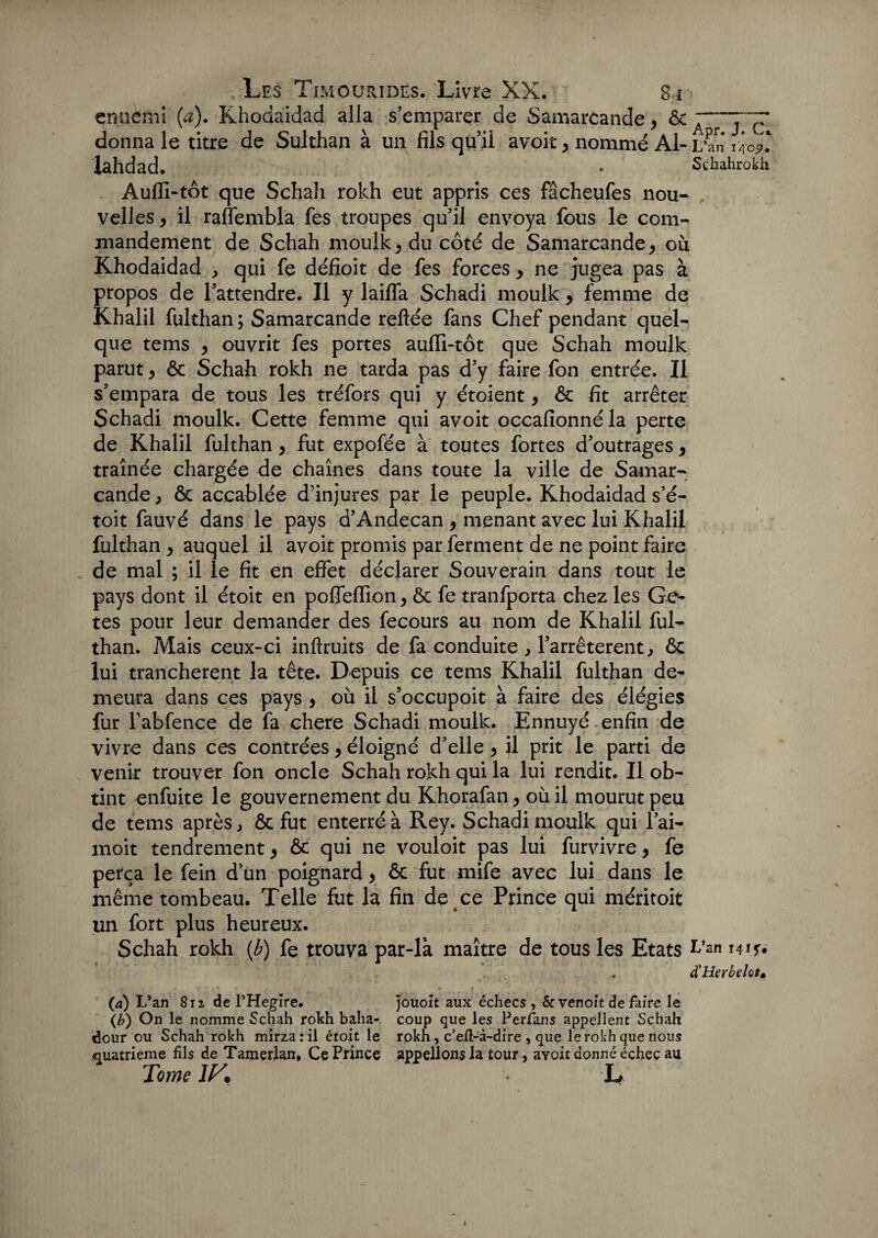ennemi (a). Khodaidad alla s’emparer de Samarcande y donna le titre de Sulthan à un fils qu’il avoir y nommé Al- L’an ùc'i. lahdad. • Schahrokh Auffi-tôt que Schah rokh eut appris ces fâcheufes nou¬ velles y il raflembla fes troupes qu’il envoya fous le com¬ mandement de Schah moulk 5 du côté de Samarcande y ou Khodaidad , qui fe défioit de fes forces > ne jugea pas à propos de l’attendre. Il y lailfa Schadi moulk, femme de Khalil fulthan ; Samarcande reliée fans Chef pendant quel¬ que tems y ouvrit fes portes aufli-tôt que Schah moulk parut y ôc Schah rokh ne tarda pas d’y faire fon entrée. Il s’empara de tous les tréfors qui y étoient y ôc fit arrêter Schadi moulk. Cette femme qui avoir occafionnéla perte de Khalil fulthan y fut expofée à toutes fortes d’outrages y traînée chargée de chaînes dans toute la ville de Samar¬ cande ; ôc accablée d’injures par le peuple. Khodaidad s’é- toit fauvé dans le pays d’Andecan 9 menant avec lui Khalil fulthan y auquel il avoir promis par ferment de ne point faire de mal ; il le fit en effet déclarer Souverain dans tout le pays dont il étoit en poffeiïion y ôc fe tranfporta chez les Gé- tes pour leur demander des fecours au nom de Khalil ful¬ than. Mais ceux-ci inftruits de fa conduite , l’arrêterent, ôc lui tranchèrent la tête. Depuis ce tems Khalil fulthan de¬ meura dans ces pays , où il s’occupoit à faire des élégies fur Tabfence de fa chere Schadi moulk. Ennuyé enfin de vivre dans ces contrées y éloigné d’elle y il prit le parti de venir trouver fon oncle Schah rokh qui la lui rendit. Il ob¬ tint enfuite le gouvernement du Khorafan y où il mourut peu de tems après, ôc fut enterré à Rey. Schadi moulk qui l’ai- moit tendrement y ôc qui ne vouloit pas lui furvivre y fe perça le fein d’un poignard y ôc fut mife avec lui dans le même tombeau. Telle fut la fin de ce Prince qui méritoit un fort plus heureux. Schah rokh (b) fe trouva par-là maître de tous les Etats hut. . d’Herbelos. (a) L’an Su de l’Heglre. jouoit aux échecs, &venoit de faire le (b) On le nomme Schah rokh baha* coup que les Perfans appellent Schah dour ou Schah rokh mirza : il étoit le rokh, c’eft-à-dire , que le rokh que nous quatrième fils de Tamerlan, Ce Prince appelions la tour, avoit donné échec au Tome 1K ■ L