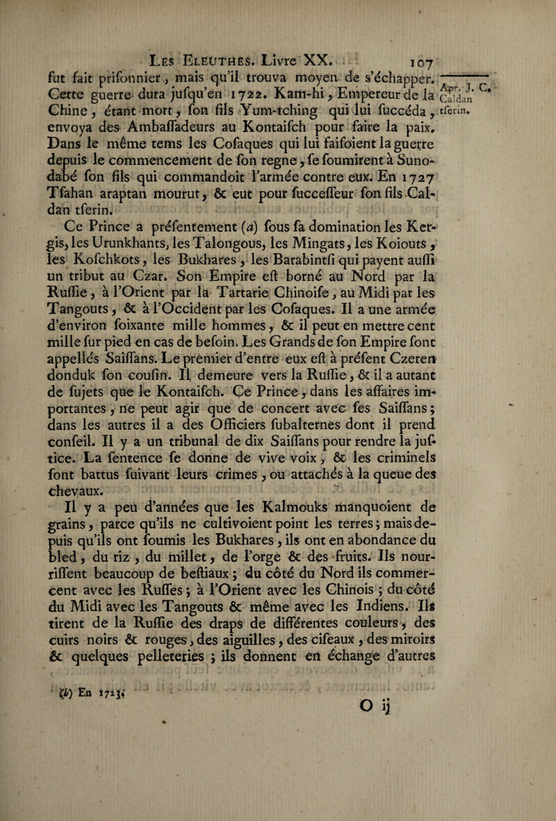 fut fait prifonnier-, mais qu’il trouva moyen, de s’échapper. Cette guerre dura jufqu’en 1722, Kam-hi y Empereur de la Chine , étant mort , fon fils Yum-tching qui lui fuccéda y envoya des Àmbaffadeurs au Kontaifch pour faire la paix. Dans le même tems les Cofaques qui lui faifoient la guerre depuis le commencement de fon régné , fe fournirent à Suno- dabé fon fils qui commandoit l’armée contre eux. En 1727 Tfahan araptan mourut , ôc eut pour fucceffeur fon fils Cal* dan tferin. Ce Prince a préfentement (a) fous fa domination les Ker- gis,les Urunkhants, les Talongous, les Mingats, les Koiouts , les Kofchkots, les Bukhares , les Barabintfi qui payent aufli un tribut au Czar. Son Empire eft borné au Nord par la Ruffie y à l’Orient par la Tartane Chinoife, au Midi par les Tangouts , ôc à l’Occident par les Cofaques. Il a une armée d’environ foixante mille hommes , ôc il peut en mettre cent mille fur pied en cas de befoin. Les Grands de fon Empire font appelles Saiffans. Le premier d’entre eux eft à préfent Czeren donduk fon coufin. Il demeure vers la Ruftle , ôc il a autant de fujets que le Kontaifch. Ce Prince y dans les affaires im¬ portantes y ne peut agir que de concert avec fes Saiffans ; dans les autres il a des Officiers fubalternes dont il prend confeil. Il y a un tribunal de dix Saiffans pour rendre la jufi tice. La fentence fe donne de vive voix, ôc les criminels font battus fuivant leurs crimes , ou attachés à la queue des chevaux. Il y a peu d’années que les Kalmouks manquoient de grains y parce qu’ils ne cultivoient point les terres; mais de¬ puis qu’ils ont fournis les Bukhares y ils ont en abondance du bled, du riz , du millet, de l’orge ôc des fruits. Ils nour- riffent beaucoup de beftiaux ; du côté du Nord ils commer¬ cent avec les Ruffes ; à l’Orient avec les Chinois ; du côté du Midi avec les Tangouts ôc même avec les Indiens. Ils tirent de la Ruffie des draps de différentes couleurs , des cuirs noirs ôc rouges> des aiguilles, des cifeaux , des miroirs & quelques pelleteries ; ils donnent en échange d’autres En 171& ^ O ij Apr.-J. C. Cal dan tferin. 1