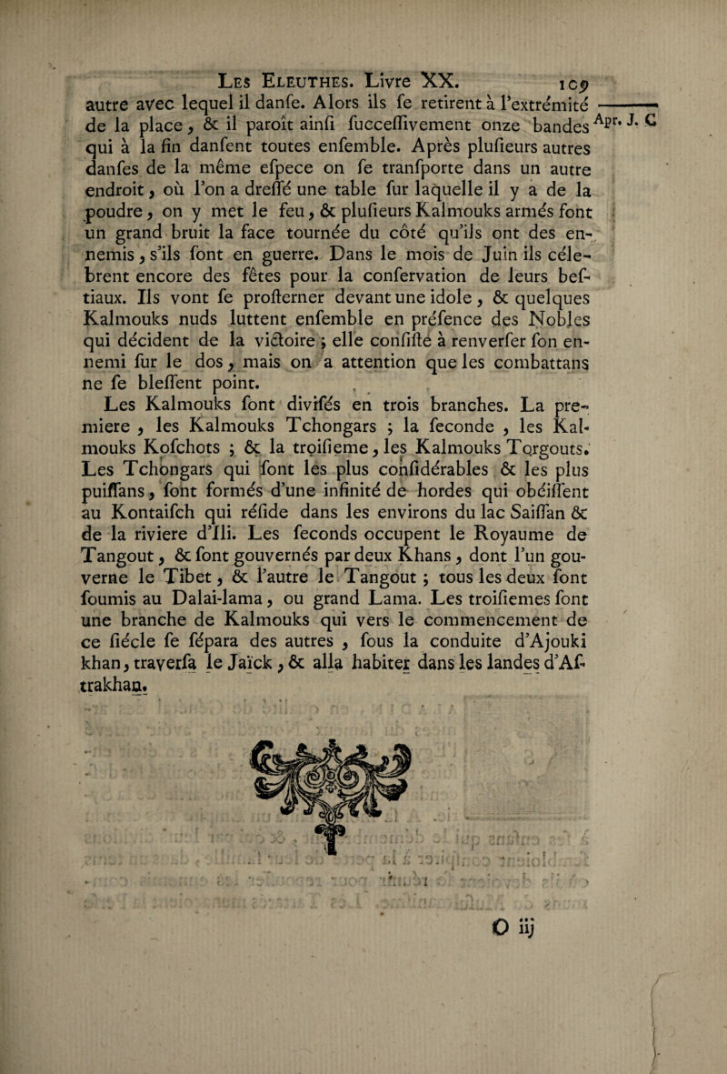 autre avec lequel il danfe. Alors ils fe retirent à Pextrémité -- de la place, & il paroît ainfi fuccefilvement onze bandes A]?r* ® qui à la fin danfent toutes enfemble. Après plufieurs autres danfes de la même efpece on fe tranfporte dans un autre endroit, où Ton a dreffé une table fur laquelle il y a de la poudre * on y met le feu, & plufieurs Kalmouks armés font un grand bruit la face tournée du côté qu'ils ont des en¬ nemis , s'ils font en guerre. Dans le mois de Juin ils célè¬ brent encore des fêtes pour la confervation de leurs bef- tiaux. Ils vont fe profterner devant une idole, & quelques Kalmouks nuds luttent enfemble en préfence des Nobles qui décident de la victoire ; elle confifté à renverfer fon en¬ nemi fur le dos, mais on a attention que les combattans ne fe bleffent point. Les Kalmouks font divrfés en trois branches. La pre¬ mière , les Kalmouks Tchongars ; la fécondé , les Kal¬ mouks Kofchots ; ôc la troifieme y les Kalmouks TorgoutSe Les Tchongars qui font les plus cohfidérables & les plus puiffans, font formés d'une infinité de hordes qui obéiffent au Kontaifch qui réfide dans les environs du lac Saiflan & de la riviere d'Ili. Les féconds occupent le Royaume de Tangout , & font gouvernés par deux Khans > dont l'un gou¬ verne le Tibet, & l'autre le Tangout ; tous les deux font fournis au Dalai-lama, ou grand Lama. Les troifiemes font une branche de Kalmouks qui vers le commencement de ce fiécle fe fépara des autres 9 fous la conduite d'Ajouki khan} traverfa le Jaïck ; ôc alla habiter dans les landes d'Af* trakhau. O üj