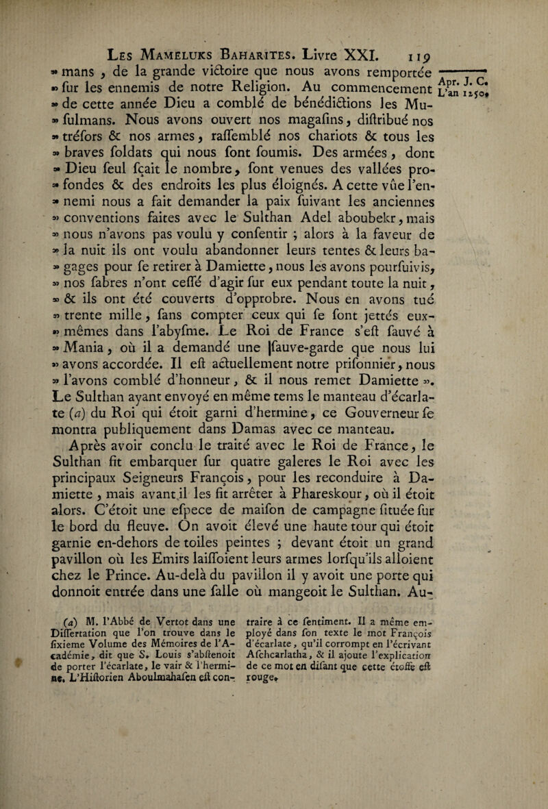 » mans , de la grande viêtoire que nous avons remportée » fur les ennemis de notre Religion. Au commencement » de cette année Dieu a comblé de bénédiâions les Mu- » fulmans. Nous avons ouvert nos magafins , diftribué nos 9* tréfors & nos armes, raffemblé nos chariots & tous les a» braves foldats qui nous font fournis. Des armées, dont » Dieu feul fçait le nombre , font venues des vallées pro¬ fondes & des endroits les plus éloignés. A cette vue l’en- * nemi nous a fait demander la paix fuivant les anciennes «conventions faites avec le Sulthan Adel aboubekr, mais » nous n’avons pas voulu y confentir ; alors à la faveur de «la nuit ils ont voulu abandonner leurs tentes & leurs ba- » gages pour fe retirer à Damiette, nous les avons pourfuivis, » nos fabres n’ont ceffé d'agir fur eux pendant toute la nuit, » & ils ont été couverts d’opprobre. Nous en avons tué « trente mille , fans compter ceux qui fe font jettés eux- « mêmes dans l’abyfme. Le Roi de France s’efl fauvé à » Mania, où il a demandé une |fauve-garde que nous lui « avons accordée. Il eft actuellement notre prifonniér,nous « lavons comblé d’honneur, & il nous remet Damiette ». Le Sulthan ayant envoyé en même tems le manteau d’écarla¬ te (a) du Roi qui étoit garni d’hermine, ce Gouverneur fe montra publiquement dans Damas avec ce manteau. Après avoir conclu le traité avec le Roi de France, le Sulthan fit embarquer fur quatre galeres le Roi avec les principaux Seigneurs François, pour les reconduire à Da¬ miette , mais avant il les fit arrêter à Phareskour, où il étoit alors. C’étoit une efpece de maifon de campagne fituée fur le bord du fleuve. On avoit élevé une haute tour qui étoit garnie en-dehors de toiles peintes ; devant étoit un grand pavillon où les Emirs laiffoient leurs armes lorfqu’ils alloient chez le Prince. Au-delà du pavillon il y avoit une porte qui donnoit entrée dans une falle où mangeoit le Sulthan. Au- Apr. J. C. L’an iijo# (a) M. l’Abbé de Vertot dans une DiÏÏertation que l’on trouve dans le fïxieme Volume des Mémoires de l’A¬ cadémie, dit que S. Louis s’abftenoit de porter l’écarlate, le vair & Thermi- n€, L’Hiftorien Aboulmahafen eft con-_ traire à ce fentiment. Il a même em¬ ployé dans fon texte le mot François d’écarlate, qu’il corrompt en l’écrivant Afchcarlatha, & il ajoute l’explication de ce mot en difant que cette étoffe eft rouge.