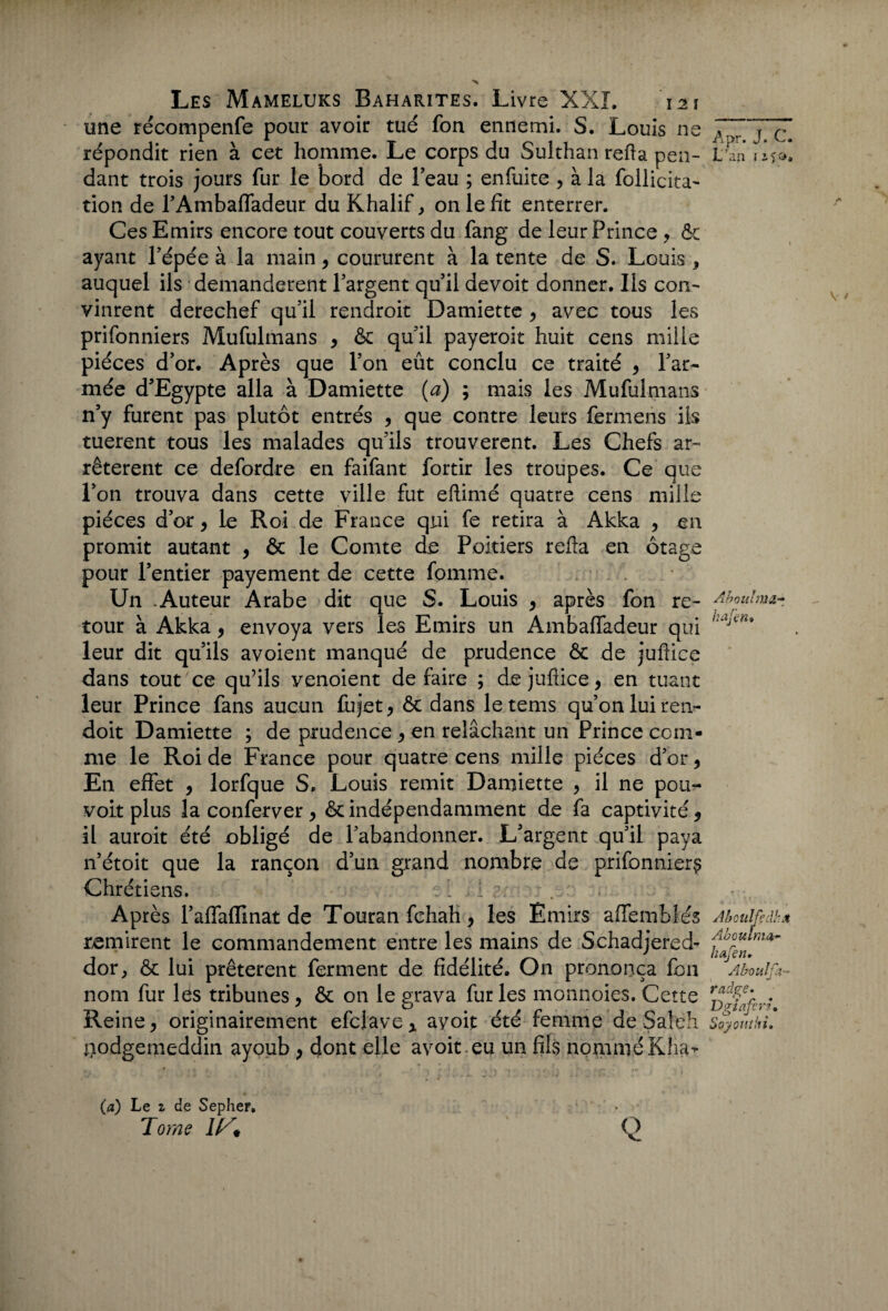 une récompenfe pour avoir tué fon ennemi. S. Louis ne répondit rien à cet homme. Le corps du Sulthan refia pen¬ dant trois jours fur le bord de beau ; enfuite , à la follicita- tion de l’Ambaffadeur du Khalife on le fit enterrer. Ces Emirs encore tout couverts du fang de leur Prince > & ayant l’épée à la main, coururent à la tente de S. Louis * auquel ils demandèrent l’argent qu’il devoit donner. Ils con¬ vinrent derechef qu’il rendroit Damiette , avec tous les prifonniers Mufulmans , ôc qu’il payeroit huit cens mille pièces d’or. Après que l’on eût conclu ce traité 9 l’ar¬ mée d’Egypte alla à Damiette (a) ; mais les Mufulmans n’y furent pas plutôt entrés , que contre leurs fermens ils tuerent tous les malades qu’ils trouvèrent. Les Chefs ar¬ rêtèrent ce defordre en faifant fortir les troupes. Ce que l’on trouva dans cette ville fut eftimé quatre cens mille pièces d’or, le Roi de France qui fe retira à Akka , en promit autant , & le Comte de Poitiers refta en otage pour l’entier payement de cette fournie. Un .Auteur Arabe dit que S. Louis , après fon re¬ tour à Akka 9 envoya vers les Emirs un Ambafladeur qui leur dit qu’ils avoient manqué de prudence ôc de jufiiee dans tout ce qu’ils yenoient de faire ; de jufiiee, en tuant leur Prince fans aucun fujet* ôc dans letems qu’on lui ren- doit Damiette ; de prudence * en relâchant un Prince com¬ me le Roi de France pour quatre cens mille pièces d’or 9 En effet 9 lorfque S. Louis remit Damiette > il ne pou¬ voir plus la conferver > ôc indépendamment de fa captivité 5 il auroit été obligé de l’abandonner. L’argent qu’il paya n’étoit que la rançon d’un grand nombre de prifonniers Chrétiens. . : . 1 ' Après l’aflfaffinat de Touran fehah, les Emirs affembles remirent le commandement entre les mains de Schadjered- dor, ôc lui prêtèrent ferment de fidélité. On prononça fon nom fur les tribunes , ôc on le grava fur les monnoies. Cette Reine, originairement efcjave x ayoit été femme de Saîeh tiodgemeddin ayoub , dont elle avoit.çq un fils nomméKha- Apr. J. C. L an i iî ». Âibouhiii- h afin* Aboiilfdhx Aboulma~ h afin. Aboulfa- radge. Dgiafirz. Soyonthi. (a) Le % de Sepher, Tome l!/* Q