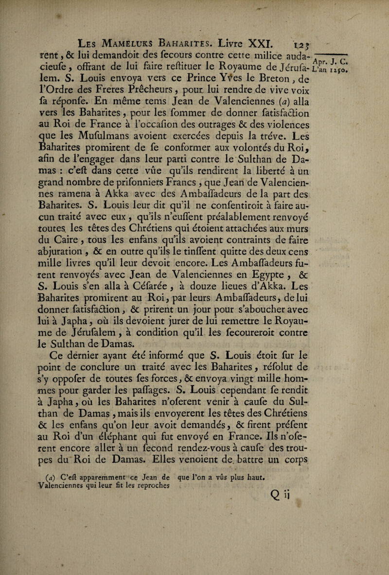 rent, & lui demandoit des fecours contre cette milice auda- cieufe, offrant de lui faire reftituer le Royaume de Jérufa- lem. S. Louis envoya vers ce Prince Yves le Breton, de l’Ordre des Freres Prêcheurs , pout lui rendre de vive voix fa réponfe. En même tems Jean de Valenciennes (a) alla vers les Baharites , pour les fommer de donner fatisfaction au Roi de France à l’occafion des outrages & des violences que les Mufulmans avoient exercées depuis la trêve. Les Baharites promirent de fe conformer aux volontés du Roi, afin de l’engager dans leur parti contre le Sulthan de Da¬ mas : c’eft dans cette vûe qu’ils rendirent la liberté à un grand nombre de prifonniers Francs , que Jean de Valencien¬ nes ramena à Akka avec des Ambaffadeurs de la part des Baharites. S. Louis leur dit qu’il ne confentiroit à faire au¬ cun traité avec eux , qu’ils n’euffent préalablement renvoyé toutes les têtes des Chrétiens qui étoient attachées aux murs du Caire , tous les enfans qu’ils avoient contraints de faire abjuration , & en outre qu’ils le tinffent quitte des deux cens mille livres qu’il leur devoit encore. Les Ambaffadeurs fu¬ rent renvoyés avec Jean de Valenciennes en Egypte , & S. Louis s’en alla à Céfarée , à douze lieues d’Akka. Les Baharites promirent au Roi, par leurs Ambaffadeurs, de lui donner fatisfa&ion, & prirent un jour pour s’aboucher avec lui à Japha, où ils dévoient jurer de lui remettre le Royau¬ me de Jérufalem, à condition qu’il les fecoureroit contre le Sulthan de Damas. Ce dërnier ayant été informé que S. Louis étoit fur le point de conclure un traité avec les Baharites, réfolut de s’y oppofer de toutes fes forces, 6c envoya vingt mille hom¬ mes pour garder les paffages. S. Louis cependant fe rendit à Japha, où les Baharites n’oferent venir à caufe du Sul¬ than de Damas , mais ils envoyèrent les têtes des Chrétiens ôt les enfans qu’on leur avoit demandés, ôc firent préfent au Roi d’un éléphant qui fut envoyé en France. Ils n’ofe¬ rent encore aller à un fécond rendez-vous à caufe des trou¬ pes du Roi de Damas. Elles venoient de. battre un corps (.a) C’eft apparemment ce Jean de que l’on a vus plus haut. Valenciennes qui leur fit les reproches Q ’i