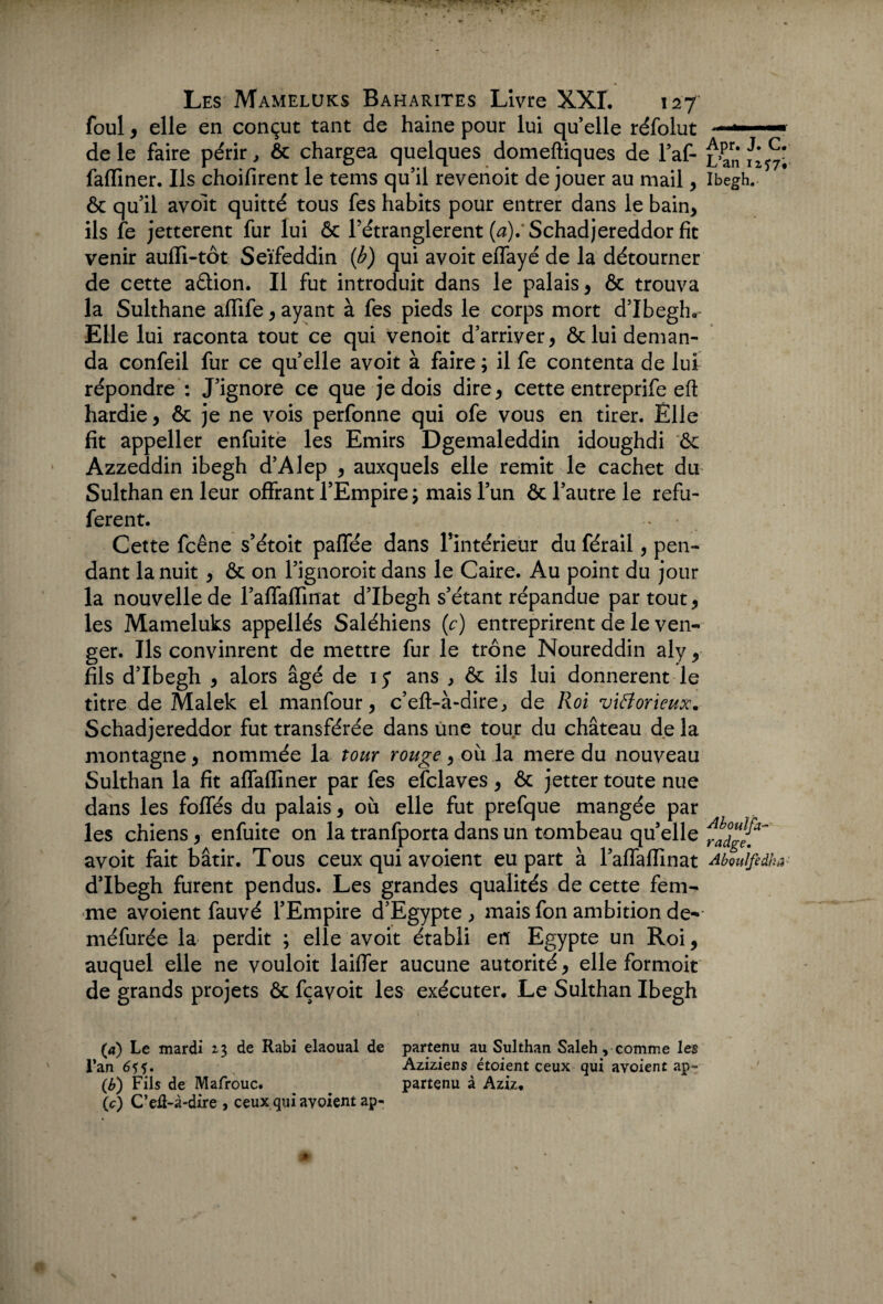 ! Les Mameluks Baharites Livre XXL 127 foui, elle en conçut tant de haine pour lui quelle réfolut de le faire périr, ôc chargea quelques domeftiques de l’af- faffiner. Ils choifirent le tems qu’il revenoit de jouer au mail, & qu’il avoit quitté tous fes habits pour entrer dans le bain, ils fe jetterent fur lui ôc Fétranglerent (^).'Schadjereddor fît venir auffi-tôt Seïfeddin {b) qui avoit effayé de la détourner de cette aétion. Il fut introduit dans le palais, & trouva la Sulthane affife, ayant à fes pieds le corps mort d’Ibegh. Elle lui raconta tout ce qui venoit d’arriver, & lui deman¬ da confeil fur ce quelle avoit à faire ; il fe contenta de lui répondre : J’ignore ce que je dois dire, cette entreprife eft hardie, & je ne vois perfonne qui ofe vous en tirer. Elle fit appeller enfuite les Emirs Dgemaleddin idoughdi ôc Azzeddin ibegh d’Alep , auxquels elle remit le cachet du Sulthan en leur offrant l’Empire ; mais l’un ôc l’autre le refu- ferent. Cette fcêne s’étoit paffée dans l’intérieur du férail, pen¬ dant la nuit , ôc on l’ignoroit dans le Caire. Au point du jour la nouvelle de l’affaffinat d’Ibegh s’étant répandue par tout, les Mameluks appellés Saléhiens (c) entreprirent de le ven¬ ger. Ils convinrent de mettre fur le trône Noureddin aly, fils d’Ibegh , alors âgé de 1 y ans , ôc ils lui donnèrent le titre de Malek el manfour, c’eft-à-dire, de Roi viâorieux. Schadjereddor fut transférée dans une tour du château de la montagne, nommée la tour rouge, où la mere du nouveau Sulthan la fit affafTmer par fes efclaves , ôc jetter toute nue dans les foffés du palais, où elle fut prefque mangée par les chiens, enfuite on la tranfporta dans un tombeau qu’elle avoit fait bâtir. Tous ceux qui avoient eu part à raffaffinat d’Ibegh furent pendus. Les grandes qualités de cette fem¬ me avoient fauvé l’Empire d’Egypte, mais fon ambition de- méfurée la perdit ; elle avoit établi en Egypte un Roi, auquel elle ne vouloit laiffer aucune autorité, elle formoit de grands projets ôc fçavoit les exécuter. Le Sulthan Ibegh (<*) Le mardi 23 de Rabi elaoual de partenu au Sulthan Saleh, comme les l*an 65?. Aziziens étoient ceux qui avoient ap- (b) Fils de Mafrouc. partenu à Aziz. \c) C’efl-à-dire , ceux qui avoient ap- * Apr. J. C. L’an 1257; Ibegh. Abouîfa- radge. Aboulfcdha