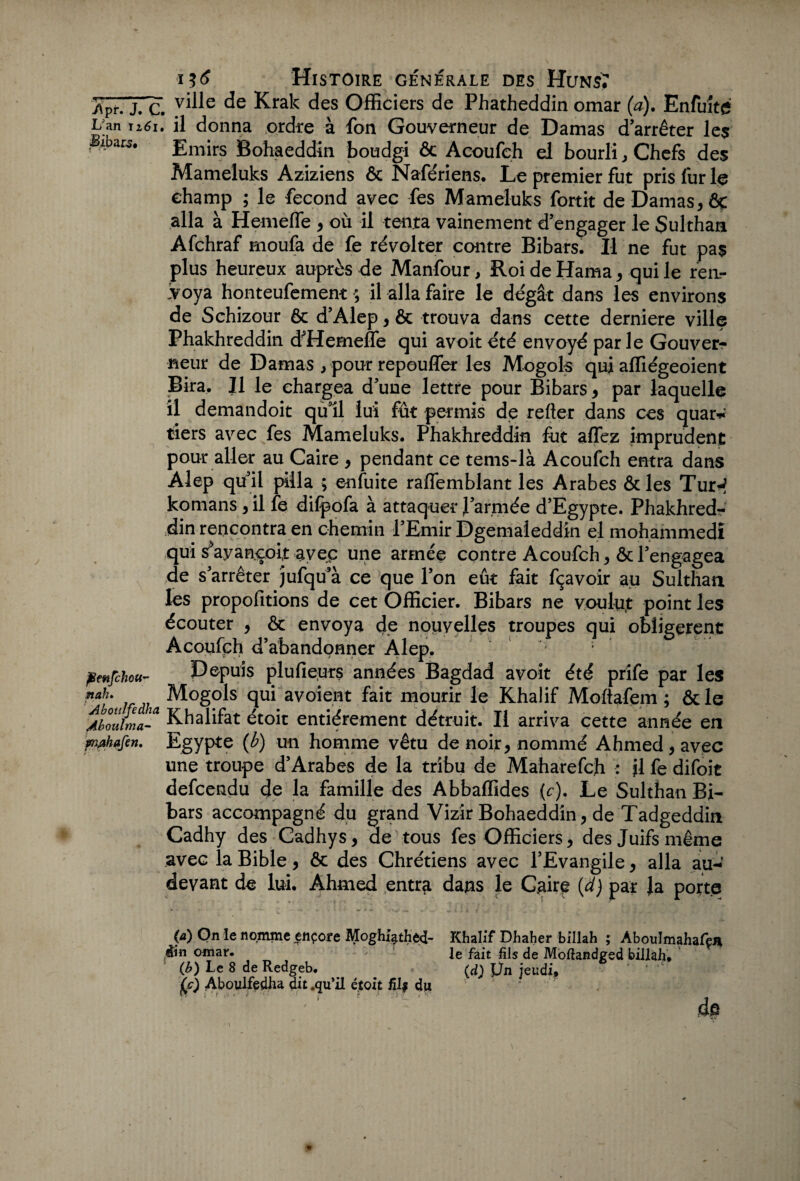 -Apr. J. c. de Krak des Officiers de Phatheddin omar (a). Enfuîtg L an iz6i. il donna ordre à fon Gouverneur de Damas d’arrêter les ; ,4>ars. Emirs Bohaeddin boudgi ôc Acoufch eJ bourli, Chefs des Mameluks Aziziens ôc Nafériens. Le premier fut pris fur le champ ; le fécond avec fes Mameluks fortit de Damas* ôc alla à Hemeffe * où il tenta vainement d’engager le Sulthan Afchraf moufa de fe révolter contre Bibars. Il ne fut pas plus heureux auprès de Manfour, Roi de Hama * qui le rea- 'voya honteufement ; il alla faire le dégât dans les environs de Schizour ôc d’Alep * ôc trouva dans cette derniere ville Phakhreddin d’Hemefle qui avoit été envoyé parle Gouverr neur de Damas * pour repouffer les Mogols qui affiégeoient Bira. Il le chargea d’une lettre pour Bibars* par laquelle il demandoit qu’il lui fût permis de relier dans ces quar* tiers avec fes Mameluks. Phakhreddin fut affez imprudent pour aller au Caire * pendant ce tems-là Acoufch entra dans Alep qu il pilla ; enfuite raffemblant les Arabes ôc les Tur-? komans * il fe dilpofa à attaquer l’armée d’Egypte. Phakhred¬ din rencontra en chemin l’Emir Dgemaleddin el mohammedî qui sVançoit aveç une armée contre Acoufch * ôc l’engagea de s’arrêter jufqu’à ce que l’on eût fait fçavoir au Sulthan les propofitions de cet Officier. Bibars ne voulut point les écouter * ôc envoya de nouvelles troupes qui obligèrent Acoufçh d’abandonner Âlep. penfchou- Depuis plufieurs années Bagdad avoit été prife par les nah. Mogols qui avoient fait mourir le Khalif Moftafem ; ôcle Abouima-a Khalifat étoit entièrement détruit. Il arriva cette année en mahafen. Egypte (b) un homme vêtu de noir* nommé Ahmed* avec une troupe d’Arabes de la tribu de Maharefch : il fe difoit defcendu de la famille des Abbaffides (c). Le Sulthan Bi¬ bars accompagné du grand Vizir Bohaeddin * de Tadgeddin Cadhy des Cadhys* de tous fes Officiers* des Juifs même avec la Bible * ôc des Chrétiens avec l’Evangile * alla au-’ devant de lui. Ahmed entr^ dans le Caire (d) par Ja porte (a) On le nomme ençore Mogh4thed- Khalif Dhaher billah ; Aboulmahafen din omar. le fait fils de Moftandged billah. (b) Le 8 de Redgeb. (d) Ün jeudi, 0 Aboulfedha dit .qu’il étoit fil# du * ' ’ de