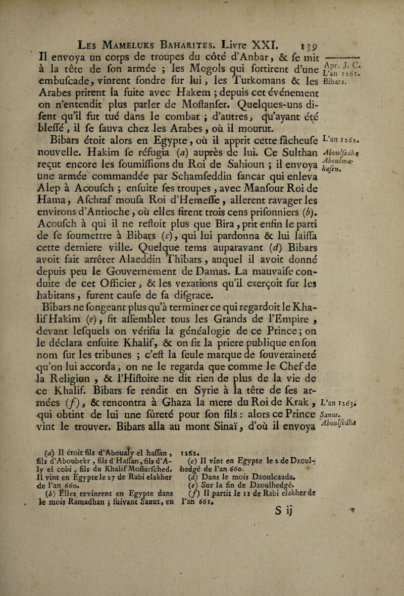 Il envoya un corps de troupes du côté d’Anbar, ôc fe mit —~~—- à la tête de fon armée ; les Mogols qui fortirent d une ^6u embufcade* vinrent fondre fur lui, les Turkomans ôc les Bibars. Arabes prirent la fuite avec Hakem ; depuis cet événement on n'entendit plus parler de Moftanfer. Quelques-uns di- fent qu’il fut tué dans le combat ; d’autres, qu’ayant été blelfé, il fe fauva chez les Arabes , où il mourut. Bibars étoit alors en Egypte ^ où il apprit cette fâcheufe L’aniî<^* nouvelle. Hakim fe réfugia (a) auprès de lui. Ce Sulthan Moulfedk* reçut encore les foumiffions du Roi de Sahioun ; il envoya une armée commandée par Schamfeddin fancar qui enleva Alep à Acoufch ; enfuite fes troupes > avec Manfour Roi de Hama^ Afchraf moufa Roi d’Hemeffe , allèrent ravager les environs d’Antioche, où elles firent trois cens prifonniers (J?). Acoufch à qui il ne refloit plus que Bira, prit enfin le parti de fe foumettre à Bibars (c), qui lui pardonna & lui laifia cette derniere ville. Quelque tems auparavant (d) Bibars avoit fait arrêter Alaeddin Thibars.* auquel il avoit donné depuis peu le Gouvernement de Damas. La mauvaife con¬ duite de cet Officier, & les vexations qu’il exerçoit fur les habit-ans , furent caufe de fa difgrace. Bibars ne fongeant plus qu’à terminer ce qui regardoitle Kha- lif Hakim (e), fit affembler tous les Grands de l’Empire 9 devant lefquels on vérifia la généalogie de ce Prince; on le déclara enfuite Khalif, ôc on fit la priere publique en fon nom fur les tribunes ; c’eft la feule marque de fouveraineté qu’on lui accorda, on ne le regarda que comme le Chef de la Religion , ôc l’Hiftoire ne dit rien de plus de la vie de ce Khalif. Bibars fe rendit en Syrie à la tête de fes ar¬ mées (f)9 ôc rencontra à Ghaza la mere duRoideKrak* L’an 1263• qui obtint de lui une fureté pour fon fils : alors ce Prince Samt.^ vint le trouver. Bibars alla au mont Sinaï y d’où il envoya AbolllJçdka (a) Il étoit fils d’Aboualy el hafiàn, 1161, fils d’Aboubekr , fils d’Haftan,fils d’A- (c) II vînt en Egypte le i deDzoul-i ly el cobi , fils du Khalif Mofiarfched. hedgé de l’an 660. Il vint en Égyptele 27 de Rabi elakher (d) Dans le mois Dzoulcaada. <le l’an 660• (e) Sur la fin de Dzoulhedgé. {b) Elles revinrent en Egypte dans (/) Il partit le 11 de Rabi elakher de le mois Ramadhan ; fuivant Sanut, en l’an 66 j» S ij *