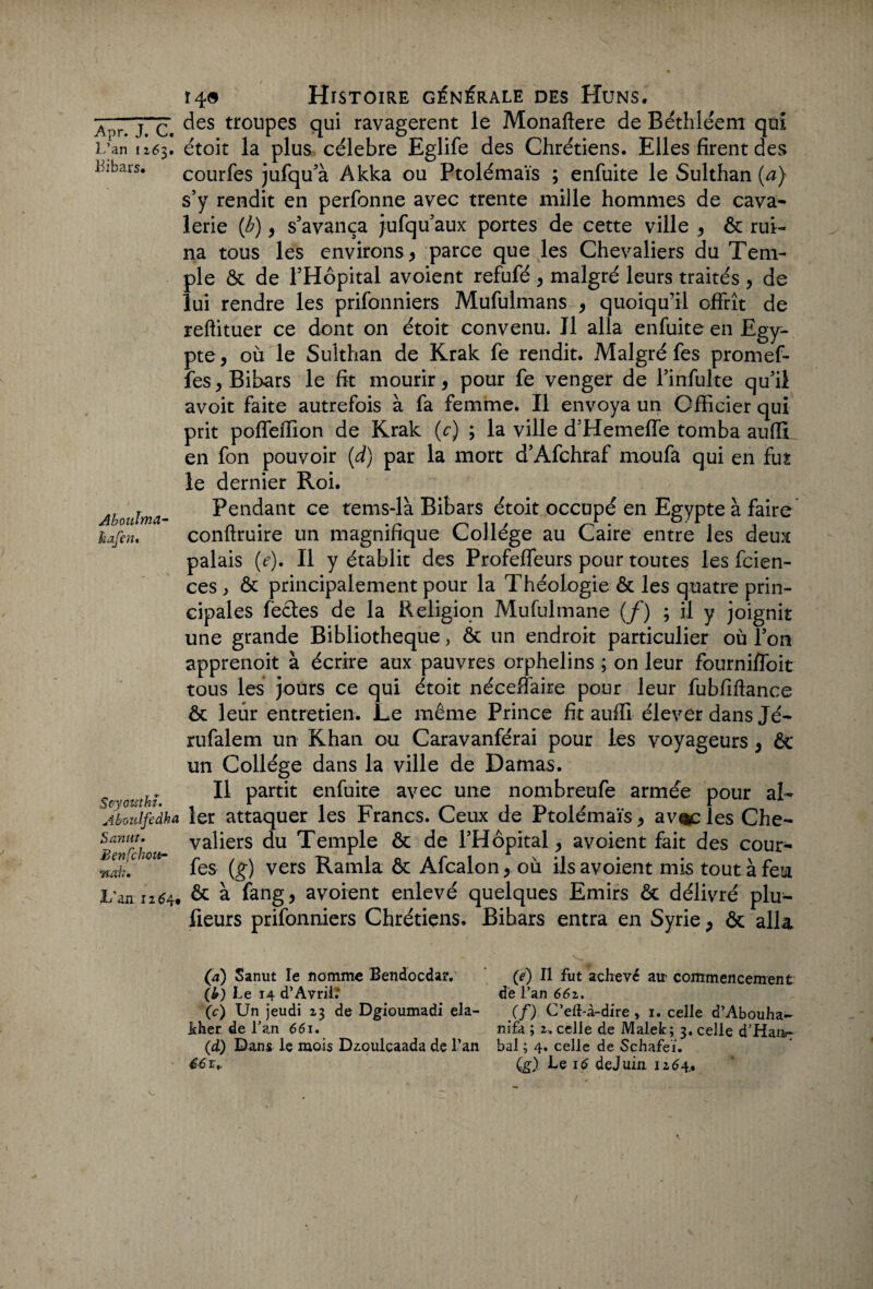 a or. T. C. des trouPes qui ravagèrent le Monaftere de Bethléem qui L’an n6$, étoit la plus célébré Eglife des Chrétiens. Elles firent des Libars. courfes jufqu’à Akka ou Ptolémaïs ; enfuite le Sulthan (a) s’y rendit en perfonne avec trente mille hommes de cava¬ lerie (b), s’avança jufqu’aux portes de cette ville , ôc rui¬ na tous les environs, parce que les Chevaliers du Tem¬ ple ôc de l’Hôpital avoient refufé , malgré leurs traités , de lui rendre les prifonniers Mufulmans , quoiqu’il offrît de reftituer ce dont on étoit convenu. J1 alla enfuite en Egy¬ pte, où le Sulthan de Krak fe rendit. Malgré fes promef- fes, Bibars le fit mourir, pour fe venger de l’infulte qu’il avoit faite autrefois à fa femme. Il envoya un Officier qui prit poffeffion de Krak (c) ; la ville d’Hemeffe tomba auffi en fon pouvoir (d) par la mort d’Afchraf moufa qui en fut le dernier Roi. Pendant ce tems-là Bibars étoit occupé en Egypte à faire conftruire un magnifique Collège au Caire entre les deux palais (e). Il y établit des Profeffeurs pour toutes les fcien- ces, ôc principalement pour la Théologie ôc les quatre prin¬ cipales fèctes de la Religion Mufulmane (/) ; il y joignit une grande Bibliothèque, ôc un endroit particulier où l’on apprenoit à écrire aux pauvres orphelins ; on leur fourniffoit tous les jours ce qui étoit néceffaire pour leur fubfiftance ôc leur entretien. Le même Prince fit auffi élever dans Jé- rufalem un Khan ou Caravanférai pour les voyageurs , ôc un Collège dans la ville de Damas. Il partit enfuite avec une nombreufe armée pour ah Aboulvnci- kafcrit Aboulfedka 1er attaquer les Francs. Ceux de Ptolémaïs, avides Che- Ben“chot* va^ers du Temple ôc de l’Hôpital , avoient fait des cour- nJk. fes (g) vers Ramla ôc Afcalon, où ils avoient mis tout à feu L’an 12^4. & à fang, avoient enlevé quelques Emirs ôc délivré plu- fieurs prifonniers Chrétiens. Bibars entra en Syrie, ôc alla (a) Sanut le nomme Bendocdaiv (e) Il fut achevé air commencement (&) Le 14 d’Avril. de l’an 662. (c) Un jeudi 23 de Dgioumadi ela- (f) C’eft-à-dire, 1. celle d’Abouha- kher de l’an 661. nifa ; 2. celle de Malek; 3. celle d'Haa- (d) Dans le mois Dzoulcaada de Lan bal ; 4. celle de Schafeï.