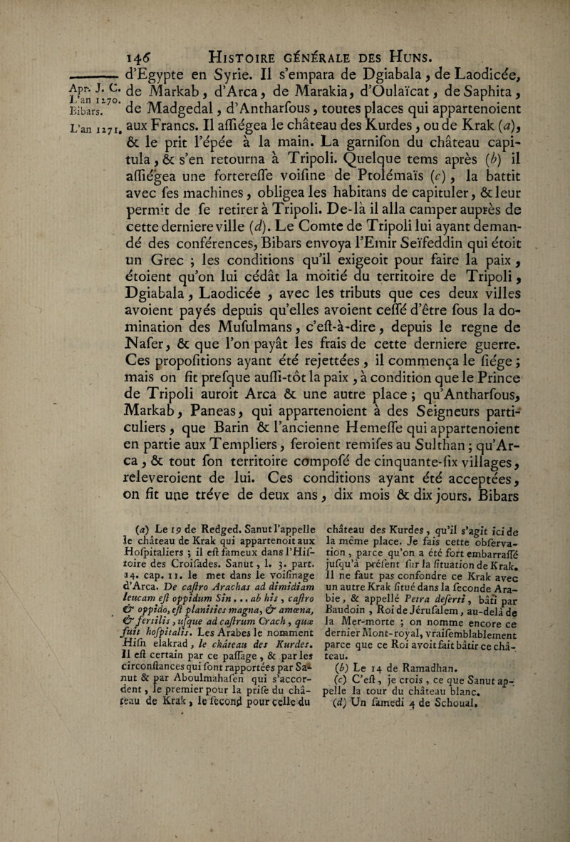 .-d’Egypte en Syrie. Il s’empara de Dgiabala , de Laodicée, ï^aniî^o* d’Arca, de Marakia, d’Oulaïcat , deSaphita, Eibars. 7° de Madgedal, d’Antharfous, toutes places qui appartenoient L'an 1271. aux Francs. Il affiégea le château des Kurdes , ou de Krak (a), & le prit l’épée à la main. La garnifon du château capi¬ tula, 6c s’en retourna à Tripoli. Quelque tems après (b) il affiégea une forterefle voifine de Ptolémaïs (c), la battit avec fes machines, obligea les habitans de capituler, 6cleur permit de fe retirer à Tripoli. De-là il alla camper auprès de cette derniere ville (d). Le Comte de Tripoli lui ayant deman¬ dé des conférences, Bibars envoya l’Emir Seïfeddin qui étoit un Grec ; les conditions qu’il exigeoit pour faire la paix , étoiçnt qu’on lui cédât la moitié du territoire de Tripoli, Dgiabala, Laodicée , avec les tributs que ces deux villes avoient payés depuis qu’elles avoient ceffé d’être fous la do¬ mination des Mufulmans, c’eft-à-dire, depuis le régné de Nafer, 6c que l’on payât les frais de cette derniere guerre. Ces propofitions ayant été rejettées , il commença le fiége ; mais on fît prefque auffi-tôt la paix , à condition que le Prince de Tripoli auroit Area 6c une autre place; qu’Antharfous, Markab, Paneas, qui appartenoient à des Seigneurs parti¬ culiers, que Barin 6c l’ancienne Hemeffe qui appartenoient en partie aux Templiers, feroient remifes au Sulthan ; qu’Ar- ca , 6c tout fon territoire compofé de cinquante-fîx villages, releveroient de lui. Ces conditions ayant été acceptées, on fit une trêve de deux ans, dix mois ôc dix jours. Bibars (a) Le 19 de Redged. Sanut 1’appeile château des Kurdes, qu’il s'zgit ici de le château de Krak qui appartenoit aux la même place. Je fais cette obferva- Hofpitaliers ; il efl fameux dansl’Hif- tion , parce qu’on a été fort embarraffé toire des Croifades. Sanut, 1. 3. part, jufqu’à préfent fur la lîtuation de Krak. 14- cap. 11. le met dans le voi/înage II ne faut pas confondre ce Krak avec d’Arca. De cajiro Arachat ad dimidiam un autre Krak lituédansla fécondé Ara- leucam ejî oppidum Sin . .. ab his , cajiro bie , & appellé Peira deferti, bâti par & oppido, ejî planifies magna, & amœna, Baudoin , Roi de Jérufalem, au-delà de & fertilis ,ujque adeajirum Crach, quœ la Mer-morte ; on nomme encore ce fuit hofpitahs. Les Arabes le nomment dernier Mont-royal, vraifemblableinent Hilh elakrad , le château des Kurdes. parce que ce Roi a voit fait bâtir ce châ- II eft certain par ce paffage , & par les teau. circonllances qui font rapportées par SaA (h) Le 14 de Ramadhan. nut & par Aboulmahafen qui s’accor- (c) Ceft, je crois , ce que Sanut ap-' dent, le premier pour la prife du châ- pelle la tour du château blanc,