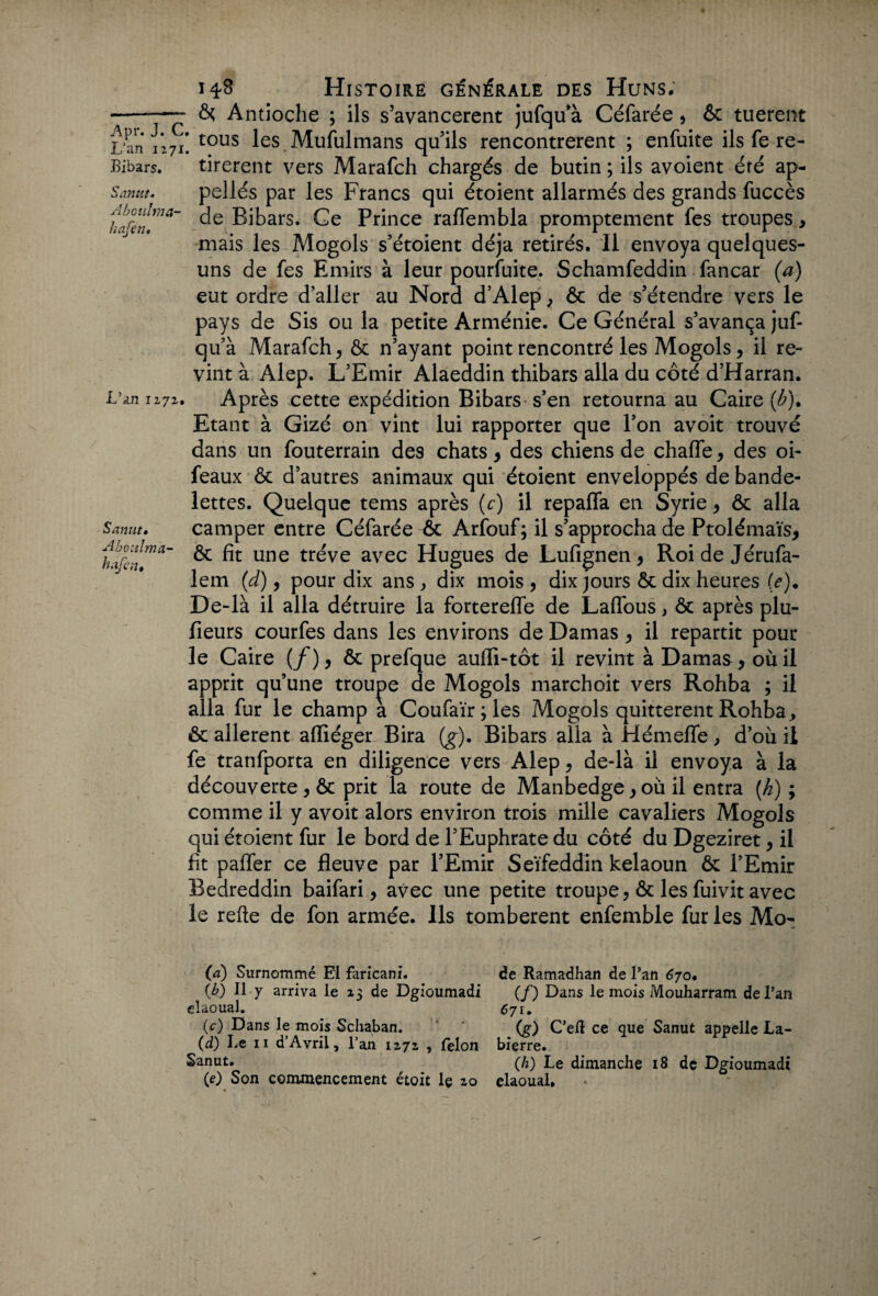 --—~ & Antioche ; ils s’avancèrent jufqu’à Céfarée , & tuerent L an 1271! tous ^es Mufulmans qu’ils rencontrèrent ; enfuite ils fe re- Bibars. tirèrent vers Marafch chargés de butin ; ils avoient été ap- Sanut. pellés par les Francs qui étoient allarmés des grands fuccès htânT* ®^ars* Ce Pnnce raffembla promptement fes troupes, mais les Mogols s’étoient déjà retirés. Il envoya quelques- uns de fes Emirs à leur pourfuite. Schamfeddin fancar (a) eut ordre d’aller au Nord d’Alep , & de s’étendre vers le pays de Sis ou la petite Arménie. Ce Général s’avança juf- qu’à Marafch, & n’ayant point rencontré les Mogols, il re¬ vint à Alep. L’Emir Alaeddin thibars alla du côté d’Harran. L’an 1272. Après cette expédition Bibars s’en retourna au Caire (£). Etant à Gizé on vint lui rapporter que l’on avoit trouvé dans un fouterrain des chats , des chiens de chaffe, des oi- feaux & d’autres animaux qui étoient enveloppés de bande¬ lettes. Quelque tems après (c) il repaffa en Syrie, & alla Sanm. camper entre Céfarée & Arfouf; il s’approcha de Ptolémaïs, haren™*' ^ une tr^ve avec Hugues de Lufignen, Roi de Jérufa- lem (d), pour dix ans , dix mois , dix jours & dix heures (e). De-là il alla détruire la forterefle de Laflous, ôc après plu- fieurs courfes dans les environs de Damas , il repartit pour le Caire (/), ôt prefque aufli-tôt il revint à Damas , ou il apprit qu’une trouve de Mogols marchoit vers Rohba ; il alla fur le champ a Coufaïr ; les Mogols quittèrent Rohba ., & allèrent affiéger Bira (g). Bibars alla à Hémefle, d’où il fe tranfporta en diligence vers Alep, de-là il envoya à la découverte, ôc prit la route de Manbedge,ou il entra [h) ; comme il y avoit alors environ trois mille cavaliers Mogols qui étoient fur le bord de l’Euphrate du côté du Dgeziret, il fit paffer ce fleuve par l’Emir Seïfeddin kelaoun ôc l’Emir Bedreddin baifari, avec une petite troupe , & les fuivit avec le refte de fon armée. Ils tombèrent enfemble fur les Mo- (a) Surnommé El faricani. (b) Il y arriva le 13 de Dgioumadi elaoual. (c) Dans le mois Schaban. (d) Le 11 d’Avril, l’an 1272 , félon Sanut. (0 Son commencement étoit lç 20 de Ramadhan de Pan 670. (/) Dans le mois Mouharram de Pan 671. (g) C’eft ce que Sanut appelle La- bierre. (h) Le dimanche 18 de Dgioumadi elaoual.