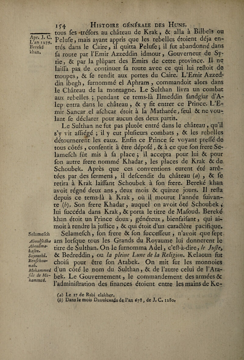 L’an 127^. Bereké khan. Selamefch Aboulfedha Aboulma- hafen• Soyouthi• Benfchou- nah• Mohammed -fus de Mo- hammsd. 15*4 Histoire générale des Huns. tous fes tréfors au château de Krak, ôc alla à Bilbeïs ou Pelufe , mais ayant appris que les rebelles étoient déjà en¬ trés dans le Caire , il quitta Pelufe; il fut abandonné dans fa route par l’Emir Azzeddin idmour, Gouverneur de Sy¬ rie,. ôc par la plupart des Emirs de cette province. Il ne lailfa pas de continuer fa route avec ce qui lui reftoit de troupes , ôc fe rendit aux portes du Caire. L’Emir Azzed¬ din ibegh, furnommé el Aphram , commandoit alors dans le Château de la montagne. Le Sulthan livra un combat aux rebelles ; pendant ce tems-là Umeddin fandgiar d’A- lep entra dans le château , ôc y fit entrer ce Prince. L’E¬ mir Sancar el afchcar étoit à la Matharée, feul & ne vou¬ lant fe déclarer pour aucun des deux partis. Le Sulthan ne fut pas plutôt entré dans le château, qu’il s’y vit afiiégé ; il y eut plufieurs combats , fit les rebelles détournèrent les eaux. Enfin ce Prince fe voyant preffé de tous côtés , confentit à être dépofé, ôc à ce que fon frere Se¬ lamefch fût mis à fa place ; il accepta pour lui ôc pour fon autre frere nommé Khadar, les places de Krak ôc de Schoubek. Après que ces conventions eurent été arrê¬ tées par des fermens, il defcendit du château (a) , ôc fe retira à Krak laiflant Schoubek à fon frere. Bereké khan avoit régné deux ans , deux mois ôc quinze jours. Il refla depuis ce tems là à Krak, où il mourut l’année fuivan- te {b). Son frere Khadar, auquel on avoit ôté Schoubek lui fuccéda dans Krak, ôc porta le titre de Mafoud. Bereké khan étoit un Prince doux, généreux, bienfaifant, qui ai- moit à rendre la juftice , ôc qui étoit d’un cara&ère pacifique. Selamefch, fon frere ôc fon fucceffeur , n’avoit que fept ans lorfque tous les Grands du Royaume lui donnèrent le titre de Sulthan. On le furnomma Adel, c’eft-à-dire, le Jufte> ôc Bedreddin, ou la pleine Lune de la Religion. Kelaoun fut choifi pour être fon Atabek. On mit fur les monnoies d un côté le nom du Sulthan, ôc de l’autre celui de l’Ata- bek. Le Gouvernement, le commandement des armées ôc l’adminifiration des finances étoient entre les mains de Ke- (а) Le 17 de Rabi elakhçr. (б) Dans le mois Dzoulcaajia de l’an 678, de J. C. 1180»