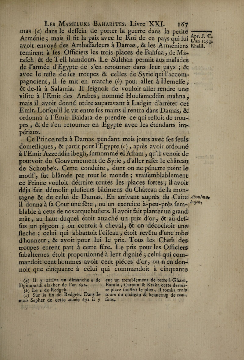 mas {a) dans le deffein de porter la guerre dans la petite - Arménie ; mais il fît la paix avec le Roi de ce pays qui lui av.oit envoyé des Ambaffadeurs à Damas, & les Arméniens KhaliUP*' remirent à fes Officiers les trois places de Bahfna, de Ma- rafch ôc de Tell hamdoun. Le Sulthan permit aux malades de l’armée d’Egypte de s’en retourner dans leur pays ; ôc avec le refte de fes troupes ôc celles de Syrie qui l’accom- pagnoient, il fe mit en marche (b) pour aller àHemeffe, _ & de-là à Salamia. Il feignoit de vouloir aller rendre une vifite à l’Emir des Arabes, nommé Houfameddin mahna, mais il avoit donné ordre auparavant à Ladgin d’arrêter cet Emir. Lorfqu’il le vit entre fes mains il rentra dans Damas, ôc ordonna à l'Émir Baidara de prendre ce qui reftoit de trou¬ pes , ôc de s’en retourner en Egypte avec les étendarts im¬ périaux. Ce Prince.refia à Damas pendant trois jours avec fes feuls domeftiques, ôc partit pour l’Egypte (c), après avoir ordonné à l’Emir Azzeddin ibegh, furnommé el Afram , qu’il venoit de pourvoir du Gouvernement de Syrie , d’aller rafer le château de Schoubek. Cette conduite , dont on ne pénétré point le motif, fut blâmée par tout le monde ; vraifemblablement ce Prince vouloir détruire toutes les places fortes ; il avoit déjà fait démolir plufieurs bâtimens du Château de la mon¬ tagne ôc de celui de Damas. En arrivant auprès du Caire Aboulm®* il donna à fa Cour une fête , ou un exercice à-peu-près fem- ha^)U blable à ceux de nos arquebufiers. Il avoit fait planter un grand mât, au haut duquel étoit attaché un prix d’or, ôc au-def- fus un pigeon ; on couroit à cheval, & on décochoit une fléché ; celui qui abbattoit l’oifeau, étoit revêtu d’une robe d’honneur, ôc avoit pour lui le prix. Tous les Chefs des troupes eurent part à cette fête. Le prix pour les Officiers fubalternes étoit proportionné à leur dignité ; celui qui corn- mandoit cent hommes avoit cent pièces d’or, on n’en don- noit que cinquante à celui qui commandoit à cinquante (a) Il y arriva un dimanche 9 de eut un tremblement de terre à Ghaza, Dgioumadi elakher de l’an 65»r. Ramla , Caroun & Krak ; cette dernie- (£) Le 2 de Redgeb. re place fouflrit le plus , il tomba trois (c) Sur la fin de Redgeb. Dans le tours du château & beaucoup de œai-r mois Sepher de cette année 691 il y fons*