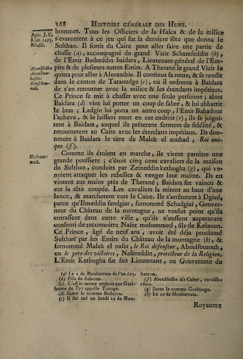 1 16$ Histoire générale des Huns. Apr Je Sommes. Tous les Officiers de la Halca & de la milice L’an i i’p3. s’exercèrent à ce jeu qui fut la derniere fête que donna le Kliaiii. Sulthan. Il fortit du Caire pour aller faire une partie de . chaffe (a), accompagné du grand Vizir Schamfeddin {b) , de l’Emir Bedreddin baidara, Lieutenant-général de l’Em- 'Aboulfedha pire & de plufieurs autres Emirs. A Therané le grand Vizir la Ahouinm- qUitta p0Ur auer ^ Alexandrie. Il continua fa route, & fe rendit Benfchou- dans le canton de Taraoudge (c), où il ordonna à Baidara «“h. de s’en retourner avec la milice & les étendarts impériaux. Ce Prince fe mit à chaffer avec une feule perfonne ; alors Baidara (d) vint lui porter un coup de fabre , ôc lui abbattit le bras ; Ladgin lui porta un autre coup, l’Emir Bahadour l’acheva , & le laiffiant mort en cet endroit (e), ils fe joigni¬ rent à Baidara, auquel ils prêtèrent ferment de fidélité, & retournèrent au Caire avec les étendarts impériaux. Ils don¬ nèrent à Baidara le titre de Malek el aouhad , Roi uni~ que {/). _ _ . ' Mobam- Comme ils étoient en marche, ils virent paroître une sied. grande pouffiere ; c’étoit cinq cens cavaliers de la maifon du Sulthan, conduits par Zeineddinketbogha (g), qui ve- noient attaquer les rebelles & venger leur maître. Ils en vinrent aux mains près de Therané ; Baidara fut vaincu & eut la tête coupée. Les cavaliers la mirent au haut d’une lance, & marchèrent vers le Caire. Ils s’arrêtèrent à Dgizé, parce qu’Umeddin fandgiar, furnommé Schadgiaï, Gouver¬ neur du Château de la montagne, ne voulut point qu’ils entraflent dans cette ville , qu’ils n’euflent auparavant confenti de reconnoître Nafer mohammed , fils de Kelaoun. Ce Prince , âgé de neuf ans , avoit été déjà proclamé Sulthan- par les Emirs du Château de la montagne (h), ôc furnommé Malek el nafer, le Roi défenfeur, Aboulfoutouh , ou le pere des victoires, Nafereddin, protecteur de la Religion. L’Emir Ketbogha fut fait Lieutenant, ou Gouverneur du 4 (a) Le 2 de Mouharram de l’an 693. harram. . (h) Fils de Salaous. _ ( f) Aboulfedha dit Caher, ou vido* (c) C’eftle même endroit que Guil- rhux. hume de Tyr appelle Toroge. (g) Sanut le nomme Gothboga. (d) Sanut le nomme Bedeyra, (/?) Le 24 de Mouharram. (e) 11 fut tué un lundi 24 de Mou~ Royaume