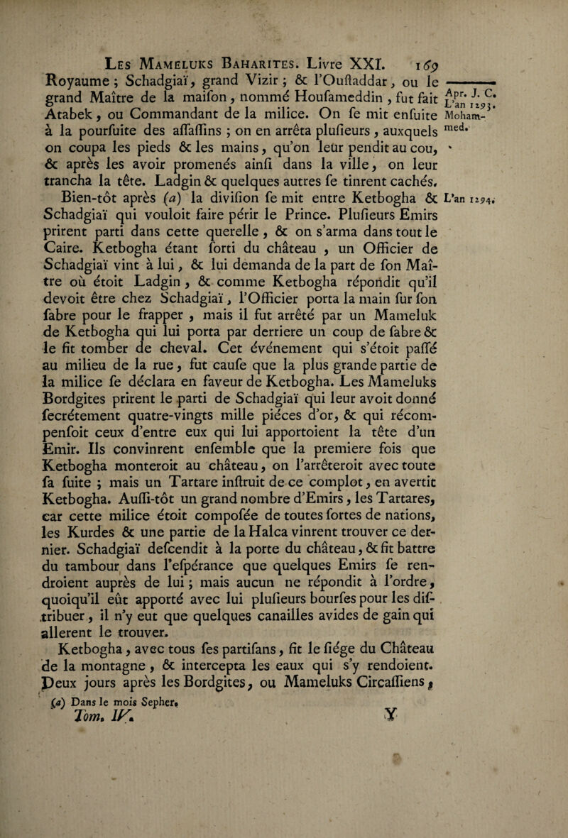 I Les Mameluks Baharites. Livre XXI. 169 Royaume; Schadgiaï, grand Vizir; ôc l’Ouftaddar, ou le ——— - grand Maître de la maifon, nommé Houfameddin , fut fait ^an ii C# Atabek, ou Commandant de la milice. On fe mit enfuite Moham-3* à la pourfuite des affaffins ; on en arrêta plufieurs , auxquels med* on coupa les pieds & les mains, qu’on leur pendit au cou, * ôc après les avoir promenés ainfi dans la ville, on leur trancha la tête. Ladgin ôc quelques autres fe tinrent cachés. Bien-tôt après (à) la divifion fe mit entre Ketbogha ôc L*an 12<?4# Schadgiaï qui vouloit faire périr le Prince. Plufieurs Emirs prirent parti dans cette querelle, & on s’arma dans tout le Caire. Ketbogha étant forti du château , un Officier de Schadgiaï vint à lui, ôc lui demanda de la part de fon Maî¬ tre où étoit Ladgin , ôc comme Ketbogha répondit qu’il devoit être chez Schadgiaï, l’Officier porta la main fur fon fabre pour le frapper , mais il fut arrêté par un Mameluk de Ketbogha qui lui porta par derrière un coup de fabre ôc le fit tomber de cheval. Cet événement qui s’étoit paffé au milieu de la rue, fut caufe que la plus grande partie de la milice fe déclara en faveur de Ketbogha. Les Mameluks Bordgites prirent le parti de Schadgiaï qui leur avoit donné fecrétement quatre-vingts mille pièces d’or, ôc qui récom- penfoit ceux d’entre eux qui lui apportoient la tête d’un Emir. Ils convinrent enfemble que la première fois que Ketbogha monterait au château, on l’arrêteroit avec toute fa fuite ; mais un Tartare inftruit de ce complot, en avertit Ketbogha. Auffi-tôt un grand nombre d’Emirs, les Tartares, car cette milice étoit compofée de toutes fortes de nations, les Kurdes ôc une partie de la Halca vinrent trouver ce der¬ nier. Schadgiaï defcendit à la porte du château, ôc fit battre du tambour dans Fefpérance que quelques Emirs fe ren- droient auprès de lui ; mais aucun ne répondit à l’ordre, quoiqu’il eût apporté avec lui plufieurs bourfes pour les dif- tribuer , il n’y eut que quelques canailles avides de gain qui allèrent le trouver. Ketbogha, avec tous fes partifans, fit le fiége du Château de la montagne, ôc intercepta les eaux qui s’y rendoient. Peux jours après les Bordgites, ou Mameluks Circadiens , (a) Dans le mois Sephero ' Tom. 1K Y - \ ;