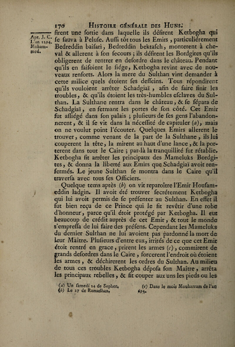 ^ pr« J• C • l.’an Moham¬ med. ïjô Histoire générale des Huns; firent une fortie dans laquelle ils défirent Ketbogha quî fe fauva à Pelufe. Auffi tôt tous les Emirs , particuliérement Bedreddin baifari ^ Bedreddin bektafeh, montèrent à che¬ val & allèrent à fon fecours ; ils défirent les Bordgites qu’ils obligèrent de rentrer en defordre dans le château. Pendant qu’ils en faifoient le fiége, Ketbogha revint avec de nou¬ veaux renforts. Alors la mere du Sulthan vint demander à cette milice quels étoient fes deffeins. Tous répondirent qu’ils vouloient arrêter Schadgiaï , afin de faire finir les troubles, ôc qu’ils étoient les très-humbles efclaves du Sul¬ than. La Sulthane rentra dans le château, ôc fe fépara de Schadgiaï, en fermant les portes de fon côté. Cet Emir fut affiégé dans fon palais ; plufieurs de fes gens l’abandon- nerent, ôc il fe vit dans la néceffité de capituler (a), mais on ne voulut point l’écouter. Quelques. Emirs allèrent le trouver, comme venant de la part de la Sulthane, ils lui coupèrent la tête, la mirent au haut d’une lance , ôc la por¬ tèrent dans tout le Caire ; par-là la tranquillité fut rétablie» Ketbogha fit arrêter les principaux des Mameluks Bordgi¬ tes, ôc donna la liberté aux Emirs que Schadgiaï avoit ren¬ fermés. Le jeune Sulthan fe montra dans le Caire qu’il traverfa avec tous fes Officiers. Quelque tems après (b) on vit reparaître l’Emir Houfam- eddin ladgin. Il avoit été trouver fecrétement Ketbogha qui lui avoit permis de fe préfenter au Sulthan. En effet il fut bien reçu de ce Prince qui le fit revêtir d’une robe d’honneur, parce qu’il étoit protégé par Ketbogha. Il eut beaucoup de crédit auprès de cet Emir, ôc tout le monde s’empreffa de lui faire des préfens. Cependant les Mameluks du dernier Sulthan ne lui avoient pas pardonné la mort de leur Maître. Plufieurs d’entre eux, irrités de ce que cet Emir étoit rentré en grâce, prirent les armes (r), cpmmirent de grands defordres dans le Caire , forcèrent l’endroit où étoient les armes , ôc déchirèrent les ordres du Sulthan. Au milieu de tous ces troubles Ketbogha dépofa fon Maître , arrêta les principaux rebelles , ôc fit couper aux uns les pieds ou les (a) Un famedi 24 de Sephçr* (c) Dans le mois Mouharram de Tan Le 27 de Ramadhan. £54.,