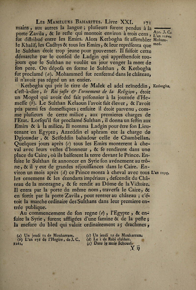 mains, aux autres la langue ; plufieurs furent pendus à la- porte Zavila, 6c le refle qui montoit environ à trois cens , ii C* fut diftribué entre les Emirs. Alors Ketbogha fitaffembler M oh am¬ ie Khalif, les Cadhys ôc tous les Emirs , & leur repréfenta que med‘ le Sulthan étoit trop jeune pour gouverner. Il faifoit cette démarche par le confeil de Ladgin qui appréhendoit tou¬ jours que le Sulthan ne voulût un jour venger la mort de fon pere. On dépofa en forme le Sulthan , & Ketbogha fut proclamé (a). Mohammed fut renfermé dans le château, il n’avoit pas régné un an entier. Ketbogha qui prit le titre de Malek el adel zeïneddin , Ketbogha, c’eft-à-dire, le Roi jujle & l'ornement de la Religion, étoit un Mogol qui avoit été fait prifonnier à la journée d’He- mefle (b). Le Sulthan Kelaoun l’avoit fait élever, ôc l’avoit pris parmi fes domeftiques ; enfuite il étoit parvenu , com¬ me plufieurs de cette milice , aux premières charges de l'Etat. Lorfqu il fut proclamé Sulthan , il donna un feftin aux Emirs ôc à la milice. Il nomma Ladgin pour être fon Lieu¬ tenant en Egypte, Azzeddin el aphram eut la charge de Dgioundar , ôc Seïfeddin bahadour celle de Chambellan. Quelques jours après (c) tous les Emirs montèrent à che¬ val avec leurs veftes d'honneur , ôc fe rendirent dans une place du Caire, où ils baiferent la terre devant le Prince. En- fuite le Sulthan fit annoncer en Syrie fon avènement au trô¬ ne, ôc il y eut de grandes réjouiffances dans le Caire. En¬ viron un mois après (d) ce Prince monta à cheval avec tous L’an les ornemens ôc les étendarts impériaux , defcendit du Châ¬ teau de la montagne , ôc fe rendit au Dôme de la Vi&oire. Il entra par la porte du même nom, traverfa le Caire, ôc en fortit par la porte Zavila, pour rentrer au château ; c'é- toit la marche ordinaire des Sulthans dans leur première en¬ trée publique. Au commencement de fon régné (e), l'Egypte , & en- fuite la Syrie, furent affligées d’une famine ôc de la pefte ; la mefure du bled qui valoit ordinairement 2y drachmes, » (4) Un jeudi 11 de Mouharram. (c) Un jeudi ip.de Mouharram* (b) L’an 616 de l’Hegire, de J. C. (d) Le 1 de Rabi elakher. 1161, (?) Dans le mois Schoual. .Yij