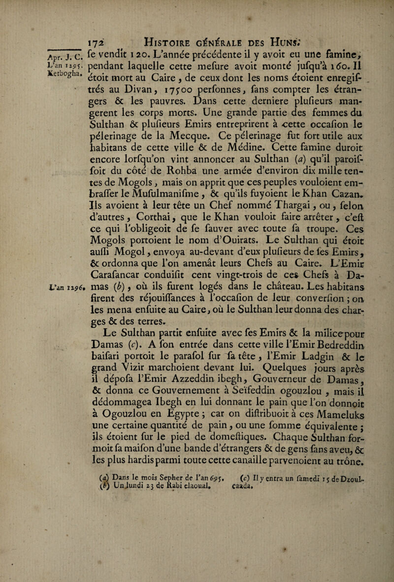 Apr. J. C. L’an Jz^5, Ketbogha. L’an ii9 6» 172 Histoire générale des Huns; fe vendit ï 20. L’année précédente il y avoit eu une famine, pendant laquelle cette mefure avoit monté jufqu’à 160. Il étoit mort au Caire , de ceux dont les noms étoient enregif- très au Divan, 175*00 perfonnes, fans compter les étran¬ gers ôc les pauvres. Dans cette derniere plufieurs man¬ gèrent les corps morts. Une grande partie des femmes du Sulthan ôc plufieurs Emirs entreprirent à cette occafion le pèlerinage de la Mecque. Ce pèlerinage fut fort utile aux habitans de cette ville ôc de Médine. Cette famine duroit encore lorfqu’on vint annoncer au Sulthan (a) qu’il paroif- foit du côté de Rohba une armée d’environ dix mille ten¬ tes de Mogols , mais on apprit que ces peuples vouloient em- brafler le Mufulmanifme , ôc qu’ils fuyoient le Khan Cazam Us avoient à leur tête un Chef nommé Thargai, ou, félon d’autres , Corthai, que le Khan vouloit faire arrêter , c’eft ce qui l’obligeoit de fe fauver avec toute fa troupe. Ces Mogols portoient le nom d’Ouirats. Le Sulthan qui étoit aufli Mogol, envoya au-devant d’eux plufieurs de fes Emirs, ôc ordonna que l’on amenât leurs Chefs au Caire. L’Emit Carafancar conduifit cent vingt-trois de ces Chefs à Da¬ mas (b) , où ils furent logés dans le château. Les habitans firent des réjouiflances à l’occafion de leur converlion ; on les mena enfuite au Caire, où le Sulthan leur donna des char¬ ges ôc des terres. Le Sulthan partit enfuite avec fes Emirs ôc la milicepour Damas (c). A fon entrée dans cette ville l’Emir Bedreddin baifari portoit le parafol fur fa tête , l’Emir Ladgin ôc le grand Vizir marchoient devant lui. Quelques jours après il dépofa l’Emir Azzeddin ibegh, Gouverneur de Damas, ôc donna ce Gouvernement à Seïfeddin ogouzlou , mais il dédommagea Ibegh en lui donnant le pain que l’on donnoit à Ogouzlou en Egypte ; car on diftribuoit à ces Mameluks une certaine quantité de pain, ou une femme équivalente ; ils étoient fur le pied de domeftiques. Chaque Sulthan for- moit fa maifon d’une bande d’étrangers ôc de gens fans aveu, ôc les plus hardis parmi toute cette canaille parvenoient au trône. (a) Dans le mois Sepher de Fan 69 O II y entra un famedi 15 deDzoul- {b) Un .lundi 23 de Rabi elaoual* caada»