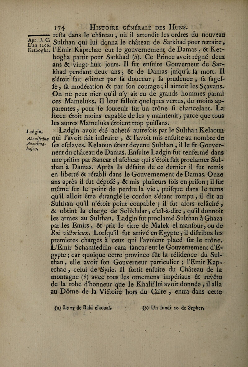 *■» refta dans le château, où il attendit les ordres du nouveau L’an Sulthan qui lui donna le château de Sarkhad pour retraite, Ketbogha. l’Emir Kaptchac eut le gouvernement de Damas * 6c K et- bogha partit pour Sarkhad (a). Ce Prince avoit régné deux ans & vingt-huit jours. Il fut enfuite Gouverneur de Sar¬ khad pendant deux ans , 6c de Damas jufqu’à fa mort. Il s’étoit fait eftimer par fa douceur , fa prudence , fa fagef- fe, fa modération ôc par fon courage; il aimoitlesSçavans. On ne peut nier qu’il n’y ait eu de grands hommes parmi ces Mameluks. Il leur falloit quelques vertus, du moins ap¬ parentes , pour fe foutenir fur un trône fi chancelant. La force étoit moins capable de les y maintenir, parce que tous les autres Mameluks étoient trop puiffans. Ladgin. Ladgin avoit été acheté autrefois par le Sulthan Kelaoun Aboulfedha qui Favoit fait inftruire , & Favoit mis enfuite au nombre de Aboi'lma* fes efclaves. Kelaoun étant devenu Sulthan , il le fit Gouver- neur du château de Damas. Enfuite Ladgin fut renfermé dans une prifon par Sancar el afchcar qui s’étoit fait proclamer Sul¬ than à Damas. Après la défaite de ce dernier il fut remis en liberté & rétabli dans le Gouvernement de Damas. Onze ans après il fut dépofé , & mis plufieurs fois en prifon ; il fut même fur le point de perdre la vie, puifque dans le tems qu’il alloit être étranglé le cordon s’étant rompu, il dit au Sulthan qu’il n’étoit point coupable ; il fut alors relâché , ôt obtint la charge de Selikhdar, c’eft-à-dire , qu’il donnoit les armes au Sulthan. Ladgin fut proclamé Sulthan à Ghaza par les Emirs, ôt prit le titre de Malek el manfour, ou de Roi victorieux. Lorfqu’il fut arrivé en Egypte, il diflribua les premières charges à ceux qui l’avoient placé fur le trône. L’Emir Schamfeddin cara fancar eut le Gouvernement d’E¬ gypte ; car quoique cette province fût la réfidence du Sul¬ than , elle avoit fon Gouverneur particulier ; l’Emir Kap¬ tchac , celui de Syrie. Il fortit enfuite du Château de la montagne (è) avec tous les ornemens impériaux ôc revêtu de la robe d’honneur que le Khaliflui avoit donnée, il alla au Dôme de la Victoire hors du Caire , entra dans cette Le 4e Rabi elaoual. (£) Un lundi 20 de Sepher*