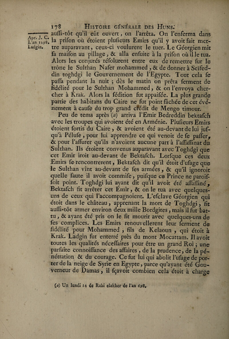 L’an 1298 Ladgin, / 178 Histoire generale des Huns; aufli-tôt qu’il eût ouvert, on l’arrêta. On l’enferma dans la prifon où étoient plufieurs Emirs qu’il y avoitfait met¬ tre auparavant, ceux-ci voulurent le tuer. Le Géorgien mit fa maifon au pillage , ôc alla enfuite à la prifon où il le tua. Alors les conjurés réfolurent entre eux de remettre fur le trône le Sulthan Nafer mohammed , ôc de donner à Seïfed- din toghdgi le Gouvernement de l’Egypte. Tout cela fe pafla pendant la nuit ; dès le matin on prêta ferment de fidélité pour le Sulthan Mohammed, ôc on l’envoya cher¬ cher à Krak. Alors la fédition fut appaifée. La plus grande partie des habitans du Caire ne fut point fâchée de cet évé¬ nement à caufe du trop grand crédit de Mengo timour. Peu de tems après {a) arriva l’Emir Bedreddin bektafch avec les troupes qui avoient été en Arménie. Plufieurs Emirs étoient fortis du Caire , ôc avoient été au-devant de lui juf- qu’à Pélufe, pour lui apprendre ce qui venoit de fe paflery ôc pour l’aflurer qu’ils n’avoient aucune part à l’afTafïinat du Sulthan. Ils étoient convenus auparavant avec Toghdgi que cet Emir iroit au-devant de Bektafch. Lorfque ces deux Emirs fe rencontrèrent, Bektafch dit qu’il étoit d’ufage que le Sulthan vînt au-devant de fes armées, ôc qu’il ignoroit quelle faute il avoit commife, puifque ce Prince ne paroif- foit point. Toghdgi lui ayant dit qu’il avoit été affafïiné, Bektafch fit arrêter cet Emir, ôc on le tua avec quelques- uns de ceux qui l’accompagnoient. L’efclave Géorgien qui étoit dans le château , apprenant la inort de Toghdgi , fit auffi-tôt armer environ deux mille Bordgites, mais il fut bat¬ tu , ôc ayant été pris on le fit mourir avec quelques-uns de les complices. Les Emirs renouvellerent leur ferment de fidélité pour Mohammed , fils de Kelaoun , qui étoit à Krak. Ladgin fut enterré près du mont Mocattam. Il avoit toutes les qualités néceffaires pour être un grand Roi ; une parfaite connoiffance des affaires , de la prudence, de la pé¬ nétration ôc du courage. Ce fut lui qui abolit l’ufage de por¬ ter de la neige de Syrie en Egypte, parce qu’ayant été Gou¬ verneur de Damas, il fçavoit combien cela étoit à charge (a) Un lundi 14 de Rabi elakher de l’an 6?89