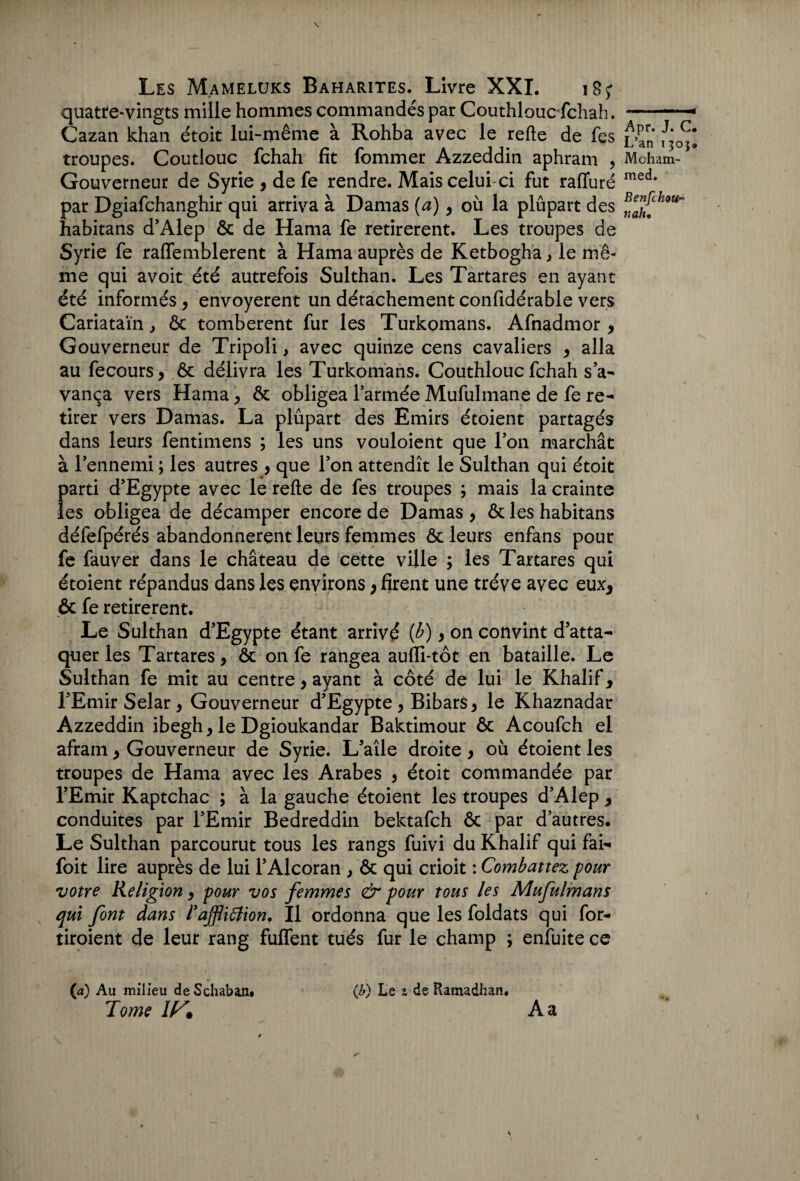 quatre-vingts mille hommes commandés par Couthlouc fchah. Cazan khan étoit lui-même à Rohba avec le refte de fes troupes. Coutlouc fchah fit fommer Azzeddin aphram , Gouverneur de Syrie , de fe rendre. Mais celui-ci fut raffuré par Dgiafchanghir qui arriva à Damas (a), où la plûpart des habitans d’Alep ôc de Hama fe retirèrent. Les troupes de Syrie fe raffemblerent à Hama auprès de Ketbogha, le mê¬ me qui avoit été autrefois Sulthan. Les Tartares en ayant été informés , envoyèrent un détachement confidérable vers Cariataïn, ôc tombèrent fur les Turkomans. Afnadmor , Gouverneur de Tripoli, avec quinze cens cavaliers , alla au fecours, ôc délivra les Turkomans. Couthlouc fchah s’a¬ vança vers Hama , ôc obligea l’armée Mufulmane de fe re¬ tirer vers Damas. La plûpart des Emirs étoient partagés dans leurs fentimens ; les uns vouloient que l’on marchât à l’ennemi ; les autres , que l’on attendît le Sulthan qui étoit parti d’Egypte avec le refte de fes troupes ; mais la crainte les obligea de décamper encore de Damas , ôc les habitans défefpérés abandonnèrent leurs femmes ôc leurs enfans pour fe fauver dans le château de cette ville ; les Tartares qui étoient répandus dans les environs ; firent une trêve avec eux* ôc fe retirèrent. Le Sulthan d’Egypte étant arrivé (b) , on convint d’atta¬ quer les Tartares, ôc on fe rangea auffi-tôt en bataille. Le Sulthan fe mit au centre, ayant à côté de lui le Khalif, l’Emir Selar, Gouverneur d’Egypte , Bibars, le Khaznadar Azzeddin ibegh, le Dgioukandar Baktimour ôc Acoufch el afram, Gouverneur de Syrie. L’aîle droite, où étoient les troupes de Hama avec les Arabes , étoit commandée par l’Emir Kaptchac ; à la gauche étoient les troupes d’Alep, conduites par l’Emir Bedreddin bektafch ôc par d’autres. Le Sulthan parcourut tous les rangs fuivi du Khalif qui fai- foit lire auprès de lui l’Alcoran , ôc qui crioit : Combattez pour votre Religion, pour vos femmes & pour tous les Mufulmans qui font dans l’affliffionf II ordonna que les foldats qui for- tiroient de leur rang fuffent tués fur le champ ; enfuite ce (J?) Le 1 de Ramadhan. Apr. J. C. L’an 1305. Moham¬ med. Benfchoti- nalu {a) Au milieu de Schaban* Tome If^ê A a