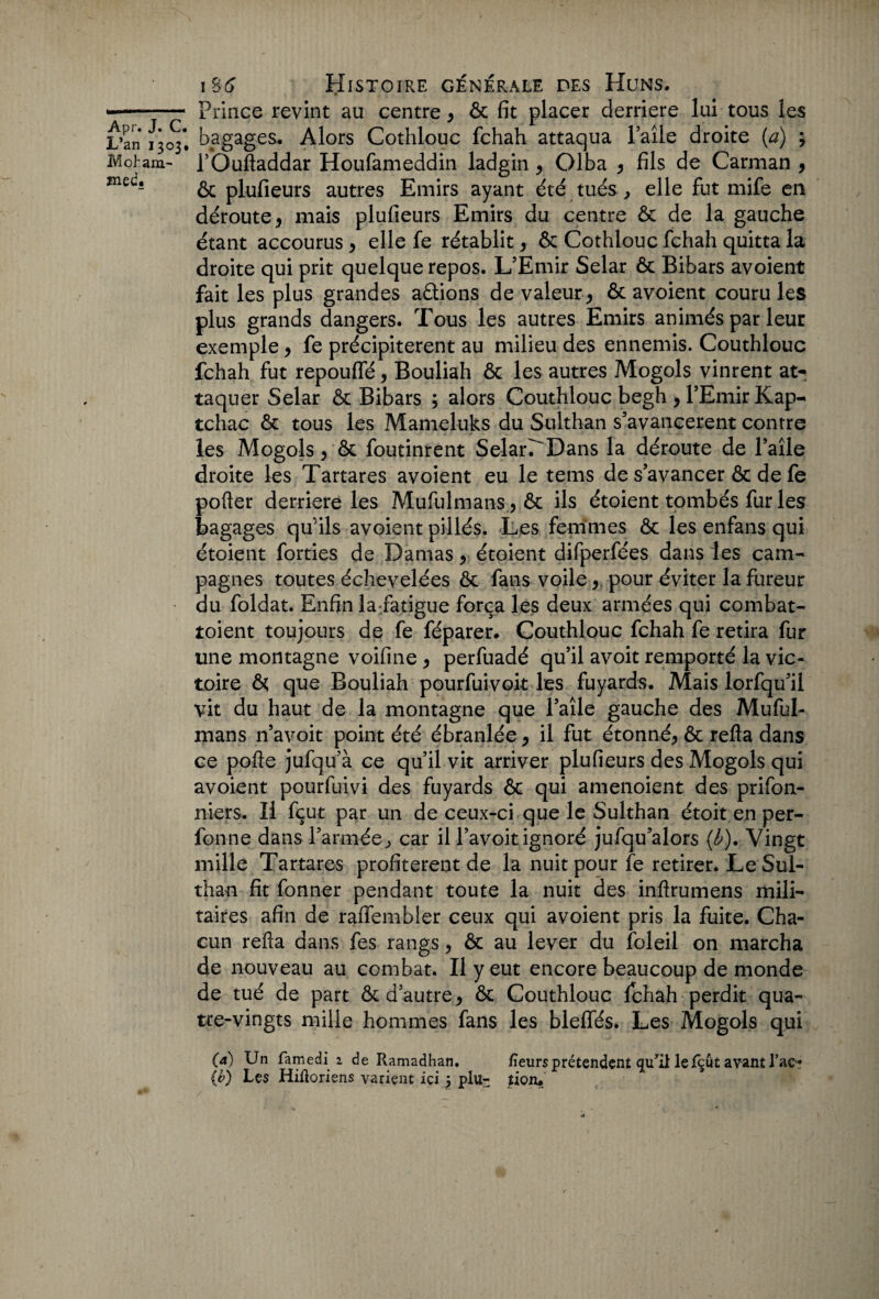 —- Prince revint au centre > ôc fit placer derrière lui tous les L’an ^303* bagages. Alors Cothlouc fchah attaqua Paîle droite {a) ; Moham- i’Ouftaddar Houfameddin ladgin9 Olba * fils de Carman 9 ôc plufieurs autres Emirs ayant été tués, elle fut mife en déroute 9 mais plufieurs Emirs du centre ôc de la gauche étant accourus > elle fe rétablit, Ôc Cothlouc fchah quitta la droite qui prit quelque repos. L’Emir Selar ôc Bibars avoient fait les plus grandes aâions de valeur * & avoient couru les plus grands dangers. Tous les autres Emirs animés par leur exemple 9 fe précipitèrent au milieu des ennemis. Couthlouc fchah fut repouffé 9 Bouliah ôc les autres Mogols vinrent at¬ taquer Selar ôc Bibars ; alors Couthlouc begh , l’Emir Kap- tchac ôc tous les Mameluks du Sulthan s’avancèrent contre les Mogols/ôc foutinrent SelarrDans la déroute de l’aîle droite les Tartares avoient eu le tems de s’avancer ôc de fe pofter derrière les Mufulmans.* ôc ils étoient tombés fur les bagages qu'ils avoient pillés. Les femmes ôc les enfans qui étoient forties de Damas 9 étoient difperfées dans les cam¬ pagnes toutes échevelées ôc fans voile 9 pour éviter la fureur • du foldat. Enfin la-fatigue força les deux armées qui combat- toient toujours de fe féparer. Couthlouc fchah fe retira fur une montagne voifine^ perfuadé qu’il avoit remporté la vic¬ toire & que Bouliah pourfuivoit les fuyards. Mais lorfqu’il vit du haut de la montagne que l’aîle gauche des Muful- mans n’avoit point été ébranlée 9 il fut étonné^ ôc refta dans ce pofte jufqu’à ce qu’il vit arriver plufieurs des Mogols qui avoient pourfuivi des fuyards ôc qui amenoient des prifon- niers. Il fçut par un de ceux-ci que le Sulthan étoit en per- fonne dans l’armée, car il l’avoit ignoré jufqu’alors (b). Vingt mille Tartares profitèrent de la nuit pour fe retirer. Le Sul¬ than fit fonner pendant toute la nuit des inftrumens mili¬ taires afin de raflfembler ceux qui avoient pris la fuite. Cha¬ cun refta dans fes rangs, ôc au lever du foleil on marcha de nouveau au combat. Il y eut encore beaucoup de monde de tué de part ôc d’autre 9 ôc Couthlouc Ichah perdit qua¬ tre-vingts mille hommes fans les blelfés. Les Mogols qui (a) Un famedi1 de Ramadhan. fieurs prétendent qurii le fçut avant l’ac? (v) Les Hiiïoriens varient ici j plu- üoiu