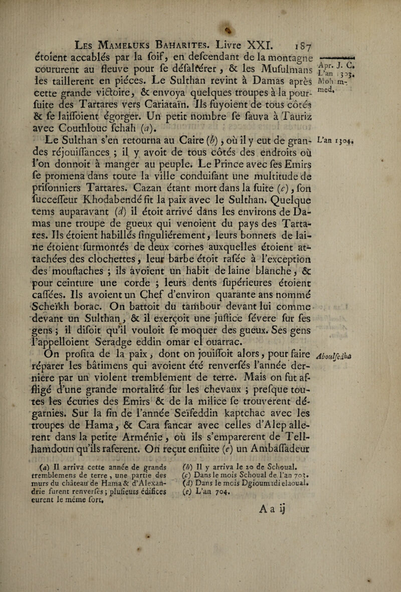 étoient accablés par la foif, en defcendant de la montagne coururent au fleuve pour fe défalférer , ôc les Mufulmans les taillèrent en pièces. Le Sulthan revint à Damas après cette grande viétoire, & envoya quelques troupes à la pour- fuite des Tartares vers Cariataïn. Ils fuyoient de tous côtés ôc fe JailToient égorger. Un petit nombre fe fauva à Tauri-z avec Couthlouc fchah (#). Le Sulthan s’en retourna au Caire {b) , où il y eut de gran¬ des réjouiflances ; il y avoit de tous côtés des endroits où l’on donnoit à manger au peuple. Le Prince avec fes Emirs fe promena dans toute la ville conduifant une multitude de prifonniers Tartares. Cazan étant mort dans la fuite (<r),fon fucceflfeur Khodabendé fit la paix avec le Sulthan. Quelque tems auparavant (d) il étoit arrivé dans les environs de Da¬ mas une troupe de gueux qui venoient du pays des Tarta¬ res. Ils étoient habillés finguliérement, leurs bonnets de lai¬ ne étoient furmontés de deux cornes auxquelles étoient at¬ tachées des clochettes, leur barbe étoit rafée à l’exception des’mouftaches ; ils âvoient un habit de laine blanche, ôc pour ceinture une corde ; leurs dents fupérieures étoient caffées. Ils avoientun Chef d’environ quarante ans nommé Scheikh borac. On battoit du tariibour devant lui comme devant un Sulthan , & il exerçoit une jufticé févere fur fes gens ; il difoit qu’il vouloit fe moquer des gueux. Ses gens Pappelloient Seradge eddin omar el ouarrac. On profita de la paix, dont on joùiiïbit alors, pour faire réparer les bâtimens qui avoient été renverfés l’année der¬ nière par un violent tremblement de terre. Mais on fut af¬ fligé d’une grande mortalité fur les chevaux ; prefque tou¬ tes les écuries des Emirs & de la milice fe trouvèrent dé¬ garnies. Sur la fin de l’année Seïfeddin kaptchac avec les troupes de Hama, ôc Cara fancar avec celles d’Alep allè¬ rent dans la petite Arménie, où ils s’emparèrent de Tell- hamdoun qu’ils raferent. On reçut enfuite (e) un A mb a (fadeur (a) Il arriva cette année de grands tremblemens de terre , une partie des murs du château de Hama& d’Alexan¬ drie furent renverfés ; plufieurs édifices eurent le même fort. (b) Il y arriva le 20 de Schouaî. (c) Dans le mois Schoual de l’an 703. (d) Dans le mois DgioumadielaouaL (e.) L’an 704. A a ij Apr. J. C. L’an , 3 D2, Mo h m- med, L’an 1304, Aboulfedhû