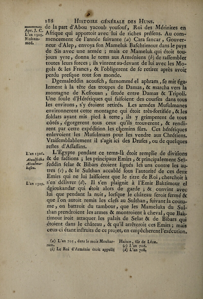 L’an 1305. Moham¬ med» L’an 1305. Aboulfedha Aboulma- hafen• L’an i$oÿ» 188 Histoire générale des Huns. de la part d’Abou yacoub youfouf, Roi des Mérinites en Afrique qui apportoit avec lui de riches préfens. Au com¬ mencement de l’année fuivante (a) Cara fancar, Gouver¬ neur d’Alep, envoya fon Mameluk Bafchtimour dans le pays de Sis avec une armée ; mais ce Mameluk qui étoit tou¬ jours yvre, donna le tems aux Arméniens (b) de raflembleï toutes leurs forces ; ils vinrent au-devant de lui avec les Mo- gols ôc les Francs, ôc lobligerent de fe retirer après avoir perdu prefque tout fon monde. Dgemaleddin acoufch, furnommé el aphram , fe mit éga¬ lement à la tête des troupes de Damas, ôc marcha vers la montagne de Kefrouan , fituée entre Damas ôc Tripoli. Une foule d’Hérétiques qui faifoient des courfes dans tous les environs, s’y étoient retirés. Les armées Mufulmanes environnèrent cette montagne qui étoit très-fortifiée, ôc les foldats ayant mis pied à terre, ils y grimpèrent de tous côtés, égorgèrent tous ceux qu’ils trouvèrent, ôc rendi¬ rent par cette expédition les chemins fûrs. Ces hérétiques enlevoient les Mufulmans pour les vendre aux Chrétiens. Vraifemblablement il s’agit ici des Drufes, ou de quelques relies d’AffalIins. L’Egypte pendant ce tems-là étoit remplie de divifions ôc de factions ; les principaux Emirs , ôc principalement Seï- feddin felar ôc Bibars étoient ligués les uns contre les au¬ tres (c), ôc le Sulthan accablé fous l’autorité de ces deux Emirs qui ne lui laifToient que le titre de Roi, cherchoit à s’en' délivrer (d). Il s’en plaignit à l’Emir Baktimour el dgioukandar qui étoit alors de garde ; ôc convint avec lui que pendant la nuit, lorfque le château feroit fermé ÔC que l’on auroit remis les clefs au Sulthan, fuivant la coutu¬ me , on battroit du tambour, que les Mameluks du Sul¬ than prendroient les armes ôc montraient à cheval, que Bak¬ timour iroit attaquer les palais de Selar ôc de Bibars qui étoient dans le château , ôc qu’il arrêteroit ces Emirs ; mais ceux-ci étant infiruits de ce projet, en empêchèrent l’exécution. {a) L'an 705 , dans le mois Mouhar- Haiten, fils de Léon. # (c) L’an 706m {b) Le Roi d’Arménie étoit appeUé \d) L'an 70&.