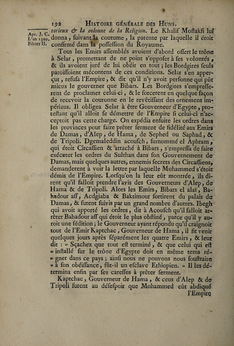 A r j C torïeux & la colonne de la Religion. Le Khalif Moftakfi lux L’an 1305?! donna , fuivantla coutume, la patente par laquelle il étoit Bibars II. confirmé dans la poffeflion du Royaume. Tous les Emirs affemblés avoient d’abord offert le trône à Selar , promettant de ne point s’oppofer à fes volontés f ôc ils avoient juré de lui obéir en tout ; les Bordgites feuls paroiffoient mécontens de ces conditions. Selar s’en apper- eut, refufa l’Empire, ôc dit qti’il n’y avoit perfonne qui pût mieux le gouverner que Bibars. Les Bordgites s’emprçffe- rent de proclamer celui-ci, ôç le forcèrent en quelque façon de recevoir la couronne en le revêtiffant des ornemens im- j périaux. Il obligea Selar à être Gouverneur d’Egypte, pro- teflant qu’il alloit fe démettre de l’Empire fi celui-ci n’ac- ceptoit pas cette charge. On expédia enfuite les ordres dans les provinces pour faire prêter ferment de fidélité aux Emirs de Damas, d’Alep, de Hama, de Sephed ou Saphad, & de Tripoli. Dgemaleddin acoufch, furnommé el Aphram, qui étoit Circafllen ôc attaché à Bibars , s’empreffa de faire exécuter les ordres du Sulthan dans fon Gouvernement de Damas, mais quelques autres, ennemis fecrets des Circaffiens, demandèrent à voir la lettre par laquelle Mohammed s’étoit démis de l’Empire. Lorfqu’on la leur eût montrée, ils di¬ rent qu’il falloit prendre l’avis des Gouverneurs d’Alep, de Hama ôc de Tripoli. Alors les Emirs, Bibars el alaï, Ba- hadour aff, Acdgiaba ôc Baktimour fortirent du palais de Damas, ôc furent fuivis par un grand nombre d’autres. Ibegh qui avoit apporté les ordres, dit à Acoufch qu’il falloit ar¬ rêter Bahadour aff qui étoit le plus obfliné, parce qu’il y au- roit une fédition ; le Gouverneur ayant répondu qu’il craignoit tout de l’Emir Kaptchac, Gouverneur de Hama , il fit venir quelques jours après féparément les quatre Emirs, ôc leur dit : « Sçache^z que tout eft terminé, ôc que celui qui eft » inftallé fur le trône d’Egypte doit en même tems ré- » gner dans ce pays ; ainfi nous ne pouvons nous fouftraire » à fon obéiffance, fût-il un efclave Ethiopien. « H les dé¬ termina enfin par fes careffes à prêter ferment. Kaptchac, Gouverneur de Hama , ôc ceux d’Alep ôc de Tripoli furent au défefpoir que Mohammed eût abdiqué l’Empire