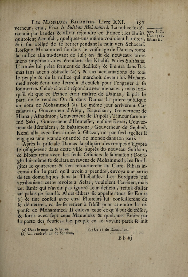 verneur , cria > Vive le• Sulthan Mohammed. La milice fe dé- tachoit par bandes ÔC alloit rejoindre ce Prince ; les Emirs pParn* ^ ^ quittoient Acoufch , quelques-uns même vouloient l’arrêter, Bibars 11/ ôc il fut obligé de fe retirer pendant la nuit vers Schocaïf. Lorfque Mohammed fut dans le voifinage de Damas, toute la milice alla au-devant de lui ; on fit de nouveaux orne- mens impériaux , des étendarts des Khalifs ôc des Sulthans. L’armée lui prêta ferment de fidélité , ôc il entra dans Da¬ mas fans aucun obfiacle (a) , ôc aux acclamations de tout le peuple ôc de la milice qui marchoit devant lui. Moham¬ med avoit écrit une lettre à Acoufch pour l’engager à fe foumettre. Celui-ci avoit répondu avec menaces ; mais lorf- qu’il vit que ce Prince étoit maître de Damas, il prit le parti de fe rendre. On fit dans Damas la priere publique au nom de Mohammed (b). Le même jour arrivèrent Ca- rafancar, Gouverneur d’Alep , Kaptchac , Gouverneur de Hama , Afnadmor, Gouverneur de Tripoli, Timour furnom- mé Saki, Gouverneur d’Hemeffe , enfuite Kerai, Gouver¬ neur de Jérufalem , ôc Baktimour, Gouverneur de Sephed. Kerai alla avec fon armée à Ghaza, où par fes largeffes il engagea une grande quantité de monde dans fon parti. Après la prife de Damas la plupart des troupes d’Egypte fe réfugièrent dans cette ville auprès du nouveau Sulthan, ôc Bibars refta avec les feuls Officiers de fa maifon ; Bourb ghi lui-même fe déclara en faveur de Mohammed ; les Bord- gites le quittèrent ôc s’en retournèrent au Caire. Bibars in¬ certain fur le parti qu’il avoit à prendre, envoya une partie de fes domeftiques dans la Thébaïde. Les Bordgites qui attribuoient cette révolte à Selar , vouloient l’arrêter ; mais cet Emir qui n’avoit pas ignoré leur deflein, refufa d’aller au palais ce jour-là. Alors Bibars fit appeller tous fes Emirs (e) ôc tint confeil avec eux. Plufieurs lui confeillerent de fe démettre , ôc de fe retirer à Ithfih pour attendre la ré- ponfe de Mohammed. Il enleva tout ce qu’il put du tréfor, Ôc fortit avec fept cens Mameluks ôc quelques Emirs par la porte des écuries. Le peuple en le voyant partir fe mit (a) Dans le mois de Schaban. (c) Le 16 de Ramadhan. (b) Un vendredi zz de Schaban, B b ii]