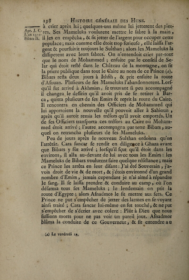 -—-— à crier après lui ; quelques-uns même lui jetterent des pier- Apr. J. c. res^ ges J\^Iameluks voulurent mettre le fabre à la main, L an 1310. r . ii, liibars il. il les en empecha, ôc rit jetter de 1 argent pour occuper cette populace ; mais comme elle étoit trop furieufe , ellelaiffa l'ar¬ gent ôc pourfuivit toujours le Sulthan ; alors les Mameluks la diffiperent avec leurs fabres. On n’entendoit crier par-tout que le nom de Mohammed ; enfuite par le confeil de Se- lar qui étoit relié dans le Château de la montagne * 011 fit la priere publique dans tout le Caire au nom de ce Prince (a). Bibars relia deux jours à Ithfih , & prit enfuite la route d’Afouan. Plufieurs de fes Mameluks l’abandonnèrent. Lorf- qu’il fut arrivé à Akhmim, fe trouvant fi peu accompagné il changea le deffein qu’il avoit pris de fe retirer à Bar- ca, quitta plufieurs de fes Emirs ôc reprit la route du Caire. Il rencontra en chemin des Officiers de Mohammed qui lui apportoient la nouvelle qu'il pouvoit aller à Sahioun , après qu’il auroit remis les tréfors qu'il avoit emportés. Un de fes Officiers tranfporta ces tréfors au Caire où Moham¬ med étoit arrivé ; l'autre accompagna par terre Bibars , au¬ quel on retrancha plufieurs de fes Mameluks. Peu de jours après le nouveau Sulthan ordonna qu’on l’arrêtât. Cara fancar fe rendit en diligence à Ghaza avant que Bibars y fût arrivé ; lorfqu'il fçut qu'il étoit dans les environs, il alla au-devant de lui avec tous les Emirs : les Mameluks de Bibars voulurent faire quelque réfiftance ; mais ce Prince les arrêta en leur difant : J’ai été Souverain , j'a- vois droit de vie ôc de mort, ôc j’étois environné d’un grand nombre d'Emirs , jamais cependant je n'ai aimé à répandre le fang. Il fe laiffa prendre ôc conduire au camp, où l’on défarma tous fes Mameluks ; le lendemain on prit la route d'Egypte ; alors Afnadmor le fit mettre aux fers. Ce Prince ne put s'empêcher de jetter des larmes en fe voyant ainfi traité ; Cara fancar lui-même en fut touché, ôc ne put s’empêcher de s'écrier avec colere : Plût à Dieu que nous fuffions morts pour ne pas voir un pareil jour. Afnadmor blâma la conduite de ce Gouverneur, ôc fit entendre a u O) Le vendredi ij»