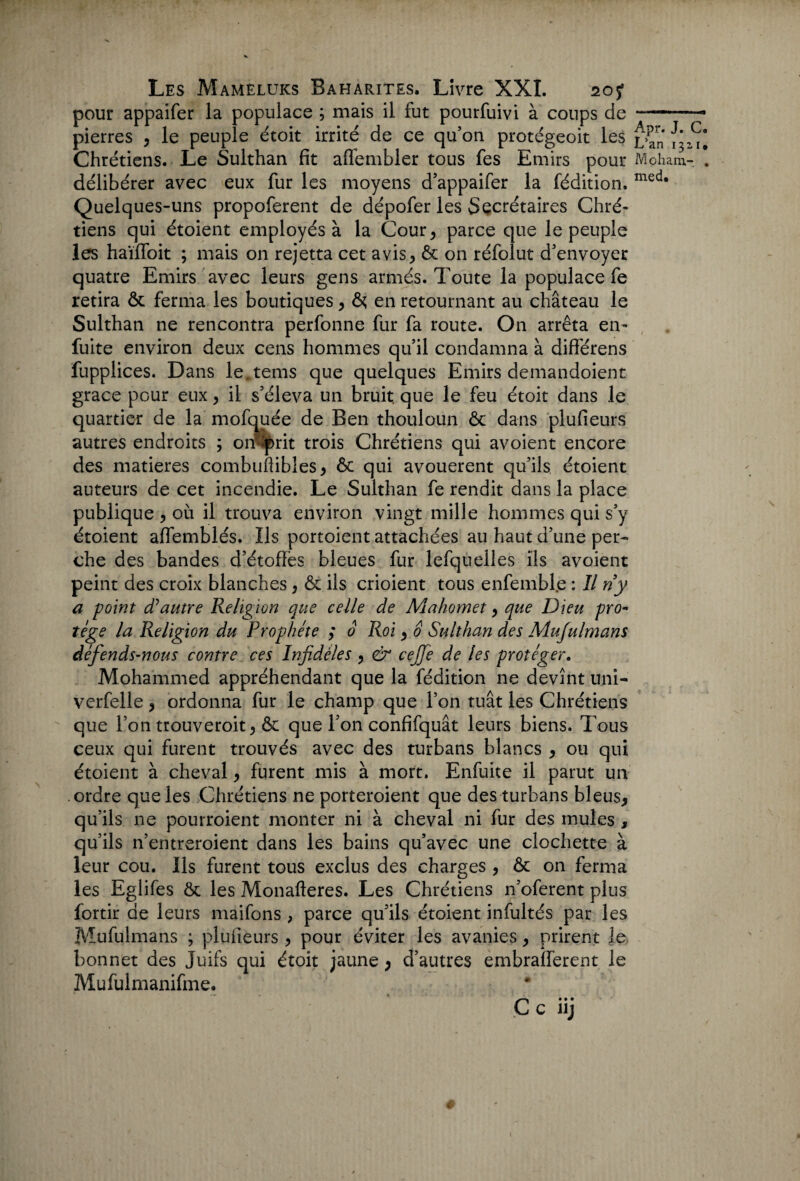 pour appaifer la populace ; mais il fut pourfuivi à coups de pierres , le peuple étoit irrité de ce qu’on protégeoit les Chrétiens. Le Sulthan fit affembler tous fes Emirs pour délibérer avec eux fur les moyens d’appaifer la fédition. Quelques-uns propoferent de dépofer les Secrétaires Chré¬ tiens qui étoient employés à la Cour, parce que le peuple les haïffoit ; mais on rejetta cet avis, & on réfolut d’envoyer quatre Emirs avec leurs gens armés. Toute la populace fe retira & ferma les boutiques, ôç en retournant au château le Sulthan ne rencontra perfonne fur fa route. On arrêta en- fuite environ deux cens hommes qu’il condamna à différens fupplices. Dans le.tems que quelques Emirs demandoient grâce pour eux, il s’éleva un bruit, que le feu étoit dans le quartier de la mofquée de Ben thouloun & dans plufieurs autres endroits ; omp>rit trois Chrétiens qui avoient encore des matières combuflibles, ôc qui avouèrent qu’ils étoient auteurs de cet incendie. Le Sulthan fe rendit dans la place publique , où il trouva environ vingt mille hommes qui s’y étoient aflemblés. Ils portoient attachées au haut d’une per¬ che des bandes d’étofïës bleues fur lefquelles ils avoient peint des croix blanches, & ils crioient tous enfemble : Il riy a point d’autre Religion que celle de Mahomet, que Dieu pro¬ tège la Religion du Prophète ; 0 Roi, 0 Sulthan des Mufulmans défends-nous contre ces InfÂéles , & cejfe de les protéger. Mohammed appréhendant que la fédition ne devînt uni- verfelle, ordonna fur le champ que l’on tuât les Chrétiens que l’on trouveroit, & que l’on confifquât leurs biens. Tous ceux qui furent trouvés avec des turbans blancs , ou qui étoient à cheval, furent mis à mort. Enfuite il parut un ordre que les Chrétiens ne porteroient que des turbans bleus, qu’ils ne pourroient monter ni à cheval ni fur des mules , qu’ils n’entreroient dans les bains qu’avec une clochette à leur cou. Ils furent tous exclus des charges , & on ferma les Eglifes & les Monafteres. Les Chrétiens n’oferent plus fortir de leurs maifons , parce qu’ils étoient infultés par les Mufulmans ; plufieurs , pour éviter les avanies, prirent le bonnet des Juifs qui étoit jaune, d’autres embralferent le Mufulmanifme* Apr. J. C« L’an 1311. Moham- . med* c c iij