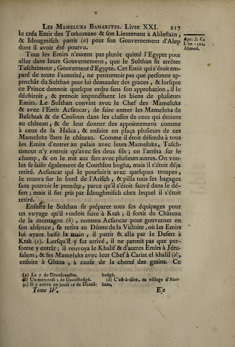 le créa Emir des Turkomans & fon Lieutenant à Ableftaïn , & Idougmifch partit {a) pour fon Gouvernement d’Alep dont il avoit été pourvu. Tous les Emirs n eurent pas plutôt quitté l’Egypte pour aller dans leurs Gouvernemens, que le Sulthan fit arrêter Tafchtimour, Gouverneur d’Egypte. Cet Emir qui s’étoit em¬ paré de toute l’autorité, ne permettoitpas que perfonne ap¬ prochât du Sulthan pour lui demander des grâces , ôclorfque ce Prince donnoit quelque ordre fans fon approbation, il le déchiroit , & prenoit impunément les biens de plufieurs Emirs. Le-Sulthan convint avec le Chef des Mameluks ôc avec l’Emir Acfancar, de faire entrer les Mameluks de Bafchtak & de Coufoun dans les claffes de ceux qui étoient au château, & de leur donner des appointemens comme à ceux de la Halca, & enfuite on plaça plufieurs de ces Mameluks dans le château. Comme il étoit défendu à tous les Emirs d’entrer au palais avec leurs Mameluks, Tafch¬ timour n’y entroit qu’avec fes deux fils ; on l’arrêta fur le champ, & on le mit aux fers avec plufieurs autres. O11 vou¬ lut fe faifir également de Couthlou bogha, mais il s’étoit déjà retiré. Acfancar qui le pourfuivit avec quelques troupes , le trouva fur le bord de l’Arifch , êt pilla tous fes bagages fans pouvoir le prendre, parce qu’il s’étoit fauvé dans le dé- fert ; mais il fut pris par Idoughmifch chez lequel il s’étoit retiré. ^ ' Enfuite le Sulthan fit préparer tous fes équipages pour un voyage qu’il vouloit faire à Krak ; il fortit du Château de la montagne (b) , nomma Acfancar pour gouverner en fon abfence, fe retira au Dôme de la ViQtoire , où les Emirs lui ayant baifé la main , il partit & alla par le Defert à Krak (c). Lorfqu’i! y fut arrivé, il ne permit pas que per¬ fonne y entrât ; il renvoya le Khalif & d’autres Emirs à Jéru- falem, Ôc fes Mameluks avec leur Chef à Cariat el khalil {d)y enfuite à Ghaza , à caufe de la cherté des grains. Ce («) Le 7 de D^oulcaadha. hedgé. Un mercredi z de Dzoulhedgé. (d) C’elï-à-dire > au village d’Abrs- (O fi y arriva un jeudi \6 de Dzoul- ham. Tome x E e Apr. J. C# L’an 1342. Ahmed,