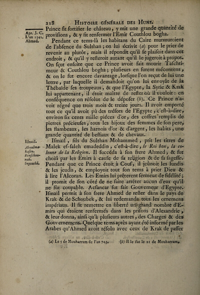 L’an 1341. Ahmed. Ilmaïl. Aboulmar hafen. Benfchou- nah. Soyçuthf' 218 Histoire générale des Huns; Prince fit fortifier le château, y mit une grande quantité de provifions , ôc y fit renfermer l’Emir Couthlou bogha. Pendant ce tems-là les habitans du Caire murmuroient de l’abfence du Sulthan ; on lui écrivit (a) pour le prier de revenir au plutôt, mais il répondit qu’il fe plaifoit dans cet endroit, ôc qu’il y refteroit autant qu’il le jugeroit à propos. On fçut enfuite que ce Prince avoit fait mourir Tafchti- mour ôc Couthlou bogha; plufieurs en furent mécontens } ôc on le fut encore davantage ^lorfquel’on reçut de lui une lettre, par laquelle il demandoit qu’on lui envoyât de la Thébaïde fes troupeaux, ôc que l’Egypte, la Syrie ôt Krak lui appartenant, il étoit maître de refteroù il vouloit : en conféquence on réfolut de le dépofer {b). Ce Prince n’a- voit régné que trois mois ôc treize jours. Il avoir emporté tout ce qu’il avoit pu des tréfors de l’Egypte, c’efffà-dire* environ fix cents mille pièces d’or, des coffres remplis de pierres précieufes, tous les bijoux des femmes de fon pere* les flambeaux, les harnois d’or & d’argent, les habits, une grande quantité de beftiaux ôc de chevaux. Ifmaïl , fils du Sulthan Mohammed , prit les titres de Malek ef-faleh emadeddin , c’eft-à-dire, le Roi bon, la co¬ lonne de la Religion. Il fuccéda à fon frere Ahmed, & fut choifi par les Emirs à caufe de fa religion ôc de fa fageffe. Pendant que ce Prince étoit à Couf, il jeûnoit les lundis ôc les jeudis, ôc employoit tout fon tems à prier Dieu ôc à lire l’Alcoran. Les Emirs lui prêtèrent ferment de fidélité ; il promit de fon côté de ne faire arrêter aucun d’eux qu’il ne fût coupable. Acfancar fut fait Gouverneur d’Egypte. Ifmaïl permit à fon frere Ahmed de refier dans le pays de Krak ôc de Schoubek, ôc lui redemanda tous les ornemens impériaux. Il fit remettre en liberté urftgVand nombre d’E- mirs qui étoient renfermés dans les prifons d’Alexandrie * ôc leur donna, ainfi qu’à plufieurs autres, des Charges ôc des Gouvernemens* Quelque tems après ayant été informé parles Arabes qu’Ahmed avoit réfolu avec ceux de Krak de paffer ■*;:'r .. i. . f f . { * I • / - •* % # ■ ■ , •' 1% f f,*' . 1 . •» ; ■ . * (a) Le f de Mouharram de l’an 743:, (b) Il le fut le 21 de Mouharram*