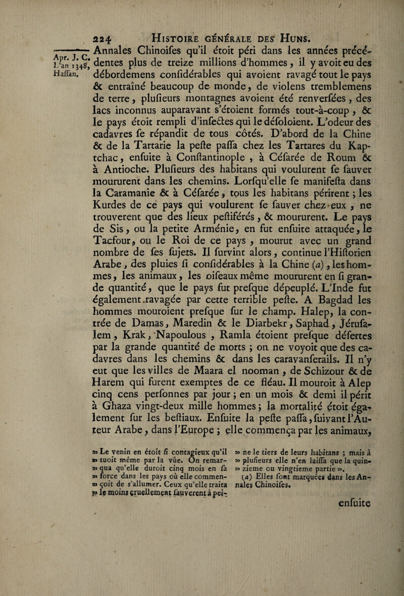 L’an 1348, Haffan, 224 Histoire générale des Huns, Annales Chinoifes qu’il étoit péri dans les années précé¬ dentes plus de treize millions d’hommes , il y avoit eu des débordemens confidérables qui avoient ravagé tout le pays & entraîné beaucoup de monde , de violens tremblemens de terre, plufieurs montagnes avoient été renverfées , des lacs inconnus auparavant s’étoient formés tout-à-coup , &c le pays étoit rempli d’infèétes qui le défoloient. L’odeur des cadavres fe répandit de tous côtés. D’abord de la Chine & de la Tartarie la pefte paffa chez les Tartares du Kap- tchac, enfuite à Conftantinople , à Céfarée de Roum ôc à Antioche. Plufieurs des habitans qui voulurent fe fauver moururent dans les chemins. Lorfquelle fe manifefta dans la Caramanie & à Céfarée , tous les habitans périrent ; les Kurdes de ce pays qui voulurent fe fauver chez eux , ne trouvèrent que des lieux pefliférés , & moururent. Le pays de Sis, ou la petite Arménie y en fut enfuite attaquée, le Tacfour, ou le Roi de ce pays y mourut avec un grand nombre de fes fujets. Il furvint alors, continue l’Hiftorien Arabe, des pluies fi confidérables à la Chine (a) y les hoirie mes, les animaux y les oifeaux même moururent en fi gran¬ de quantité, que le pays fut prefque dépeuplé. L’Inde fut également .ravagée par cette terrible pefte. A Bagdad les hommes mouroient prefque fur le champ. Halep, la con¬ trée de Damas, Maredin & le Diarbekr, Saphad y Jérufa*- lem, Krak, Napoulous , Ramla étoient prefque défertes par la grande quantité de morts ; on ne voyoit que des ca¬ davres dans les chemins ôc dans les carayanferails. Il n’y eut que les villes de Maara el nooman , de Schizour & de Harem qui furent exemptes de ce fléau. Il mouroit à Alep cinq cens perfonnes par jour ; en un mois & demi il périt à Ghaza vingt-deux mille hommes ; la mortalité étoit éga-? lement fur les beftiaux. Enfuite la pefte paffa,fuivantl’Au¬ teur Arabe, dans l’Europe y elle commença par les animaux, Le venin en étoit fi contagieux qu’il » ne le tiers de leurs habitans ; mais à 99 tuoit même par la vue. On remar- 95 plufieurs elle n’en 1 ailla que la quin- s» qua qu’elle duroit cinq mois en fa w zieme ou vingtième partie ». as force dans les pays où elle commen- (a) Elles font marquées dans lesAn- 9> çoit de s’allumer. Ceux qu’elle traita nales Chinoifes. le moins cruellement fauverent à pei- enfuite