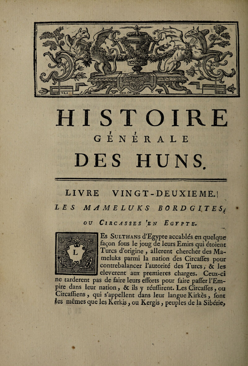 HISTOIRE GÉNÉRALE ■ ' * * . DES HUNS. LIVRE VINGT-DEUXIEME.! LES MAMELUKS BORD G I T E Sj * OU CI RC A S SE S *E N E GY P T E. \ Es Sulthans d'Egypte accablés en quelque façon fous le joug de leurs Emirs qui étoient Turcs d origine , allèrent chercher des Ma¬ meluks parmi la nation des Circafles pour contrebalancer l’autorité des Turcs; & les eleverent aux premières charges* Ceux-ci np tardèrent pas de faire leurs efforts pour faire paffer l’Em¬ pire dans leur nation, & ils y réuflirent. Les Circaffes, ou Circafïiens y qui s’appellent dans leur langue Kirkès, font les mêmes que les Kerkis} ou Kergis, peuples de la Sibérie*