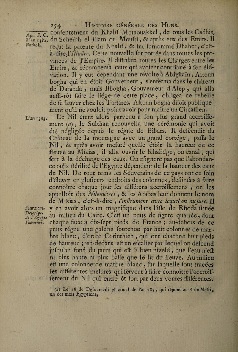 Jpryc confenteni€nt du Khalif Motaouakkel, de tous les Cadhïs, l ’an 1381.' du Scheïkh el iflam ou Moufti, & après eux des Emirs. J1 Bark.ok* reçut la patente du Khalify & fut furnommé Dhaher y c’eft- à-dirQyVIUuflre. Cette nouvelle fut portée dans toutes les pro¬ vinces de l’Empire. Il diftribua toutes les Charges entre les Emirs y & récompenfa ceux qui avoient contribué à fon élé¬ vation. Il y eut cependant une révolte à Ableftaïn ; Altoun bogha qui en étoit Gouverneur, s’enferma dans le château de Daranda y mais Ilbogha, Gouverneur d’Alep y qui alla auffi-tôt faire le fiége de cette place y obligea ce rebelle de fe fauver chez les Tartares. Altoun bogha difoit publique¬ ment qu’il ne vouloir point avoir pour maître un Circaffien. L’an 1383* Le Nil étant alors parvenu à fon plus grand accroiffe- ment (a), le Sulthan renouvella une cérémonie qui avoit été négligée depuis le régne de Bibars. Il defcendit du Château de la montagne avec un grand cortège , paffa le Nil y & après avoir mefuré quelle étoit la hauteur de ce fleuve au Mikias , il alla ouvrir le Khalidge* ou canaly qui fert à la décharge des eaux. On n’ignore pas que l’abondan¬ ce oufta ftérilité de l’Egypte dépendent de la hauteur des eaux du Nil. De tout tems les Souverains de ce pays ont eu foin d’élever en plufieurs endroits des colonnes y deftinées à faire connoître chaque jour fes différens accroiffemens , on les appelloit des Nilomctres y & les Arabes leur donnent le nom de Mikias , c’eft-à-dire y finflrument avec lequel on me fur e. Il Four mont, y en avoit alors un magnifique dans l’ifle de Rhoda fituée ’dflEgypte au du Caire. C’eft un puits de figure quarrée* dont Thévenor, chaque face a dix-fept pieds de France ; au-dehors de ce puits régne une galerie foutenue par huit colonnes de mar¬ bre blanc y d’ordre Corinthien > qui ont chacune huit pieds de hauteur ; ven-dedans eft un efcalier par lequel on defcend jufqu au fond du puits qui eft fi bienf nivelé y que l’eau n’eft ni plus haute ni plus baffe que lé lit du fleuve. Au milieu eft une colonne de marbre blanc, fur laquelle font tracées les différentes mefures qui fervent à faire connoître l’accroif- feraient du Nil qui entre & fort par deux voûtes différentes. (a) Le x8 de Dgioumadi el aoual de l*an 78 y, qui répond au 6 deMelri* Un des mois Egyptiens.