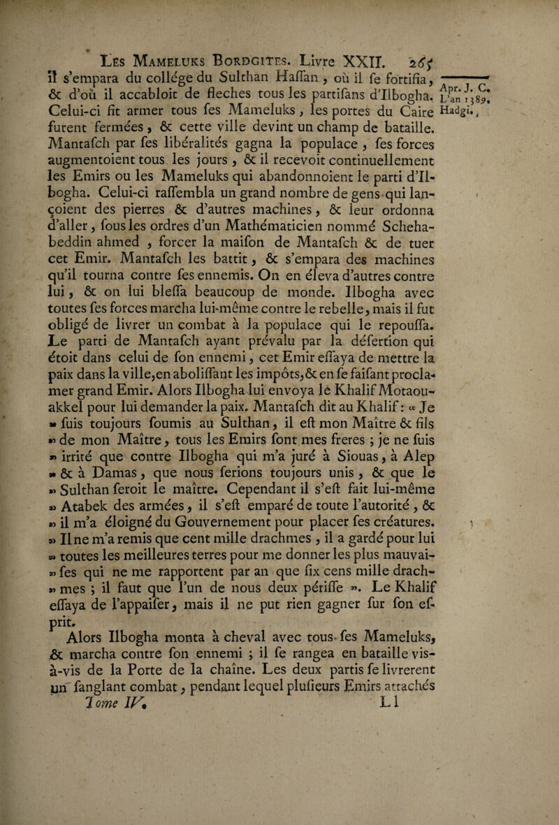 il s’empara du collège du Sulthan Haffan , où il fe fortifia, 1 .... ■' ôc d’où il accabloit de fléchés tous les partifans d’Ilbogha. L'an i’3 8*1 Celui-ci fit armer tous fes Mameluks , les portes du Caire Hadgi., furent fermées , ôc cette ville devint un champ de bataille. Mantafch par fes libéralités gagna la populace , fes forces augmentaient tous les jours , & il recevoit continuellement les Emirs ou les Mameluks qui abandonnoient le parti d’il- bogha. Celui-ci raffembla un grand nombre de gens qui lan- çoient des pierres ôc d’autres machines, ôc leur ordonna d’aller, fous les ordres d’un Mathématicien nommé Scheha- beddin ahmed , forcer la maifon de Mantafch Ôc de tuer cet Emir. Mantafch les battit, ôc s’empara des machines qu’il tourna contre fes ennemis. O11 en éleva d’autres contre lui, & on lui blefla beaucoup de monde, llbogha avec toutes fes forces marcha lui-même contre le rebelle, mais il fut obligé de livrer un combat à la populace qui le repouffa. Le parti de Mantafch ayant prévalu par la défertion qui était dans celui de fon ennemi, cet Emir eflaya de mettre la paix dans la ville,en aboliflant les impôts,ôc en fe faifant procla¬ mer grand Emir. Alors llbogha lui envoya le Khalif Motaou- akkel pour lui demander la paix. Mantafch dit au Khalif: « Je » fuis toujours fournis au Sulthan, il eft mon Maître ôc fils » de mon Maître, tous les Emirs font mes freres ; je ne fuis » irrité que contre llbogha qui m’a juré à Siouas, à Alep » & à Damas, que nous ferions toujours unis , ôc que le »> Sulthan feroit le maître. Cependant il s’efl fait lui-même » Atabek des armées, il s’efl: emparé de toute l’autorité , ôc » il m’a éloigné du Gouvernement pour placer fes créatures. \ » Une m’a remis que cent mille drachmes , il a gardé pour lui » toutes les meilleures terres pour me donner les plus mauvai- » fes qui ne me rapportent par an que fix cens mille drach- » mes ; il faut que l’un de nous deux périffe ». Le Khalif effaya de l’appaifer, mais il ne put rien gagner fur fon et prit, - Alors llbogha monta à cheval avec tous-fes Mameluks, &L marcha contre fon ennemi ; il fe rangea en bataille vis- à-vis de la Porte de la chaîne. Les deux partis fe livrèrent un fanglant combat, pendant lequel plufieurs Emirs attachés