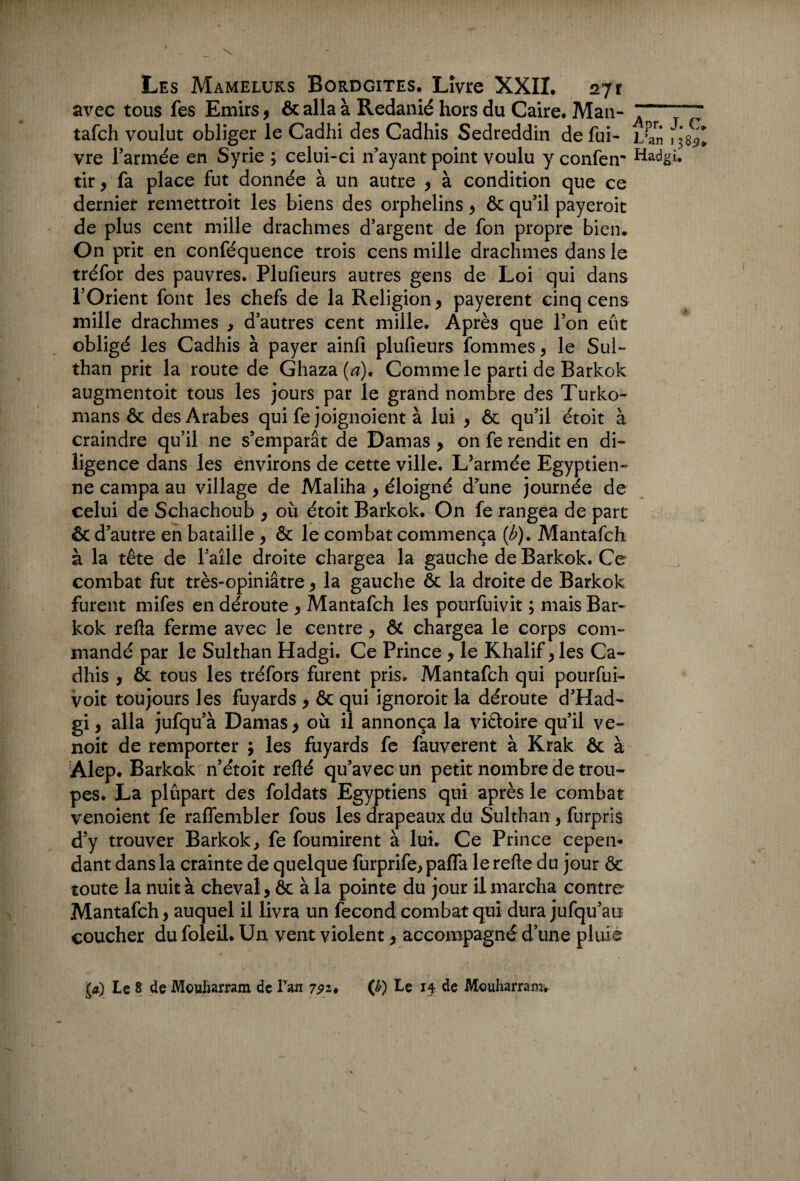 avec tous fes Emirs, ôc alla à Redanié hors du Caire. Man- tafch voulut obliger le Cadhi des Cadhis Sedreddin de fui- vre l’armée en Syrie ; celui-ci n’ayant point voulu y confem tir, fa place fut donnée à un autre , à condition que ce dernier remettroit les biens des orphelins, ôc qu’il payerait de plus cent mille drachmes d’argent de fon propre bien* On prit en conféquence trois cens mille drachmes dans le tréfor des pauvres. Plufieurs autres gens de Loi qui dans l’Orient font les chefs de la Religion, payèrent cinq cens mille drachmes , d’autres cent mille. Après que l’on eût obligé les Cadhis à payer ainfi plufieurs fommes, le Sul- than prit la route de Ghaza(^). Comme le parti de Barkok augmentoit tous les jours par le grand nombre des Turko- mans & des Arabes qui fe joignoient à lui , ôc qu’il étoit à craindre qu’il ne s’emparât de Damas , on fe rendit en di¬ ligence dans les environs de cette ville. L’armée Egyptien¬ ne campa au village de Maliha , éloigné d’une journée de celui de Schachoub , où étoit Barkok. On fe rangea de part & d’autre en bataille , & le combat commença (b). Mantafch à la tête de l’aîle droite chargea la gauche de Barkok. Ce combat fut très-opiniâtre, la gauche ôc la droite de Barkok furent mifes en déroute , Mantafch les pourfuivit ; mais Bar¬ kok refta ferme avec le centre, & chargea le corps com¬ mandé par le Sulthan Hadgi. Ce Prince, le Khalif, les Ca¬ dhis , ôc tous les tréfors furent pris. Mantafch qui pourfui- voit toujours les fuyards , ôc qui ignorait la déroute d’Had- gi, alla jufqu’à Damas, où il annonça la viétoire qu’il ve~ noit de remporter ; les fuyards fe fauverent à Krak ôc à Alep. Barkok n’étoit refté qu’avec un petit nombre de trou¬ pes. La plûpart des foldats Egyptiens qui après le combat venoient fe raflembler fous les drapeaux du Sulthan , furpris d’y trouver Barkok > fe fournirent à lui. Ce Prince cepen¬ dant dans la crainte de quelque furprife, paffa lerefte du jour Ôc toute la nuit à cheval , ôc à la pointe du jour il marcha contre Mantafch, auquel il livra un fécond combat qui dura jufqu’au coucher du foleil. Un vent violent, accompagné d’une pluie la) Le 8 de Mouharram de lran 7^2. (&) Le 14 de Mouharram, •Apr. J. C» L’an 1385?. Hadgi.