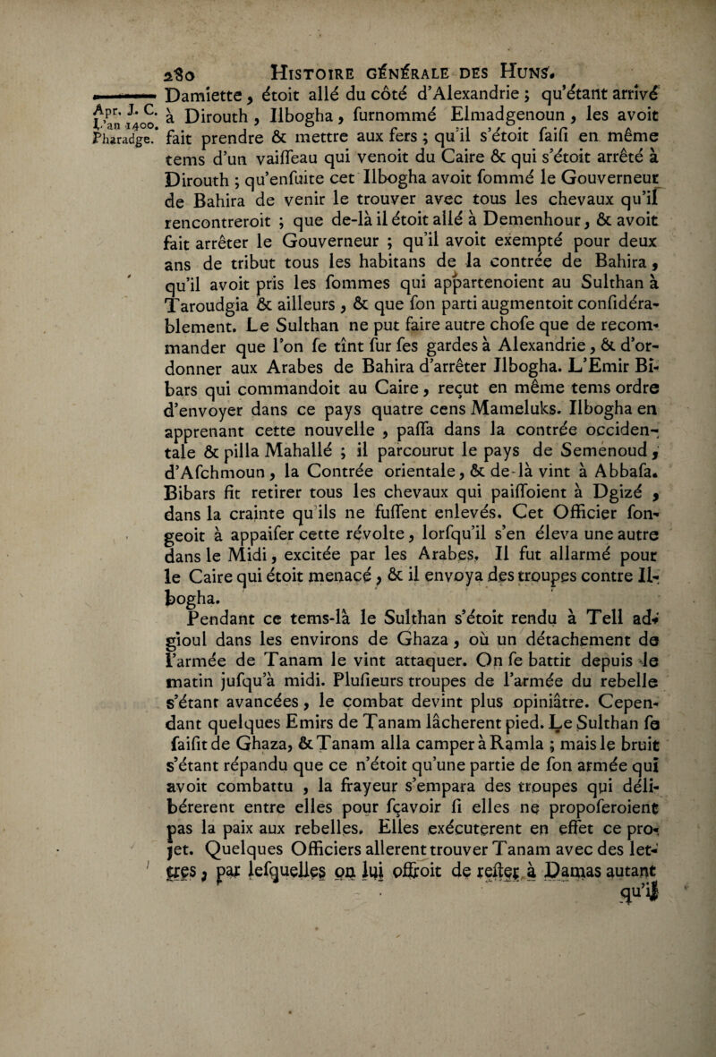 L’an 1400, Pharadge. aSo Histoire générale des Huns# Damiette > étoit allé du côté d’Alexandrie ; qu’étant arrivé à Dirouth , Ilbogha, furnommé Elmadgenoun , les avoit fait prendre ôc mettre aux fers ; qurl s’étoit faifi en même tems d’un vaiffeau qui venoit du Caire ôc qui s’étoit arrêté à Dirouth ; qu’enfuite cet Ilbogha avoit fommé le Gouverneur de Bahira de venir le trouver avec tous les chevaux qu’il rencontreroit ; que de-là il étoit allé à Demenhour, ôc avoit fait arrêter le Gouverneur ; qu’il avoit exempté pour deux ans de tribut tous les habitans de la contrée de Bahira, qu’il avoit pris les fommes qui appartenoient au Sulthan à Taroudgia ôc ailleurs , Ôc que fon parti augmentoit confidéra- blement. Le Sulthan ne put faire autre chofe que de recom- mander que l’on fe tînt fur fes gardes à Alexandrie, Ôc d’or¬ donner aux Arabes de Bahira d’arrêter Ilbogha. L’Emir Bi- bars qui commandoit au Caire, reçut en même tems ordre d’envoyer dans ce pays quatre cens Mameluks. Ilbogha en apprenant cette nouvelle , paffa dans la contrée occiden¬ tale ôc pilla Mahallé ; il parcourut le pays de Semenoud , d’Afchmoun, la Contrée orientale, ôc de-là vint à Abbafa# Bibars fit retirer tous les chevaux qui paiffoient à Dgizé , dans la crainte qu ils ne fuffent enlevés. Cet Officier fon- geoit à appaifer cette révolte, lorfqu’il s’en éleva une autre dans le Midi, excitée par les Arabes. Il fut allarmé pour le Caire qui étoit menacé, ôc il envoya des troupes contre II- bogha. Pendant ce tems-là le Sulthan s’étoit rendu à Tell ad* gioul dans les environs de Ghaza, où un détachement de l’armée de Tanam le vint attaquer. On fe battit depuis -le matin jufqu’à midi. Plufieurs troupes de l’armée du rebelle s’étanr avancées, le combat devint plus opiniâtre. Cepen¬ dant quelques Emirs de Tanam lâchèrent pied. Le Sulthan fe faifitde Ghaza, ôc Tanam alla camper à Ramla ; mais le bruit s’étant répandu que ce n’étoit qu’une partie de fon armée qui avoit combattu , la frayeur s’empara des troupes qui déli¬ bérèrent entre elles pour fçavoir fi elles ne propoferoient pas la paix aux rebelles. Elles exécutèrent en effet ce pro¬ jet. Quelques Officiers allèrent trouver Tanam avec des let¬ tres j par lelqueües on lui offroit de reflet à Damas autant