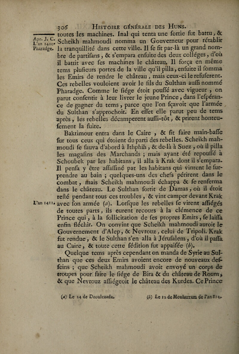 L’an 141c* Pharadge. L’an 1411# 306 Histoire générale des Huns. toutes les machines. Inal qui tenta une forîie fut battu, ôc Scheikh mahmoudi nomma un Gouverneur pour rétablir la tranquillité dans cette ville. Il fe fit par-là un grand nom¬ bre de partifans , ôc s’empara enfuite des deux collèges , d’où il battit avec fes machines le château. Il força en même tems plufieurs portes de la ville qu’il pilla, enfuite il fomma les Emirs de rendre le château, mais ceux-ci le refuferent. Ces rebelles vouloient avoir le fils du Sulthan auffi nommé Pharadge. Comme le fiége étoit pouffé avec vigueur , on parut confentir à leur livrer le jeune Prince , dans l’efpéran- ce de gagner du tems, parce que Ton fçavoit que l’armée du Sulthan s’approchoit. En effet elle parut peu de tems après, les rebelles décampèrent auffi-tôt, ôc prirent honteu- fement la fuite. Baktimour entra dans le Caire , ôc fit faire main-baffe fur tous ceux qui étoient du parti des rebelles. Scheikh mah¬ moudi fe fauva d’abord à ïthphih, ôc de-là à Suez , où il pilla les magafins des Marchands ; mais ayant été repouffé à Schoubek par les habitans , il alla à Krak dont il s’empara.. Il penfa y être affaffiné par les habitans qui vinrent le fur- prendre au bain ; quelques-uns des chefs périrent dans le combat, mais Scheikh mahmoudi échappa Ôc fe renferma dans le château. Le Sulthan fortit de Damas, où il étoit relié pendant tous ces troubles , ôc vint camper devant Krak avec fon armée (a)* Lorfque les rebelles fe virent affiégés de toutes parts, ils eurent recours à la clémence de ce Prince qui, à la follicitation de fes propres Emirs, fe laiffa enfin fléchir. On convint que Scheikh mahmoudi auroit le Gouvernement d’Àlep, ôc Nevrouz, celui de Tripoli. Krak fut rendue , ôc le Sulthan s’en alla à Jérufalem , d’où il paffa. au Caire, ôc toute cette fédition fut appaifée (b). Quelque tems après cependant on manda de Syrie au Sul¬ than que ces deux Emirs avoient encore de nouveaux def- feins ; que Scheikh mahmoudi avoit envoyé un corps de troupes pour faire le fiége de Bira ôc du château de Routar ôc que Nevrouz afliégeoit le château des Kurdes. Ce Prince (4) Le 24 de Dz.oulcaada» (J>) Le 12 de Mouliarranr de l’an 814^ * 1