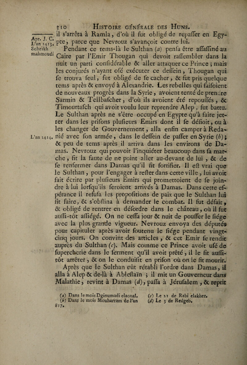 -——- il s’arrêta à Ramla, d’où il fut obligé de repafler en Egy- L'an 141% Pte? Parce que Nevrouz s’avançoit contre lui. scheïkh Pendant ce tems-là le Sulthan (a) penfa être affafliné au mahmoudi £a;re par l’Emir Thougan qui devoit r a Sembler dans la nuit un parti confidérable & aller attaquer ce Prince ; mais les conjurés n’ayant ofé exécuter ce deffein , Thougan qui fe trouva feul, fut obligé de fe cacher, & fut pris quelque tems après & envoyé à Alexandrie. Les rebelles qui faifoient de nouveaux progrès dans la Syrie, aVoient tenté de prendre Sarmin & Teilbalcher5 d’où ils avoient été repou ffés , & Timourtafch qui avoit voulu leur reprendre Alep, fut battu. Le Sulthan après ne s’être occupé en Egypte qu’à faire jet- ter dans les prifons plufieurs Emirs dont il fe défioit,ouà les changer de Gouvernement , alla enfin camper à Reda- L’an 1414, nié avec fon armée, dans le deffein de paffer en Syrie (Æ); ôc peu de tems après il arriva dans les environs de Da¬ mas. Nevrouz qui pouvoir l’inquiéter beaucoup dans fa mar¬ che , fit la faute de ne point aller au-devant de lui , & de fe renfermer dans Damas qu’il fit fortifier. 11 eft vrai que le Sulthan , pour l’engager à relier dans cette ville , lui avoit fait écrire par plufieurs Emirs qui promettoient de fe join¬ dre à lui lorfqu’ils feroient arrivés à Damas. Dans cette es¬ pérance il refufa les propofitions de paix que le Sulthan lui fit faire, & s’obftina à demander le combat. Il fut défait, & obligé de rentrer en défordre dans le château, où il fut aufii-tôt affiégé. On ne ceffa jour & nuit de pouffer le liège avec la plus grande vigueur. Nevrouz envoya des députés pour capituler après avoir foutenu le fiége pendant vingt- cinq jours. On convint des articles , & cet Emir fe rendit auprès du Sulthan (V), Mais comme ce Prince avoit ufé de fupercherie dans le ferment qu’il avoit prêté, il le fit aulïï- tôt arrêter, & on le conduifit en prifon où on le fit mourir. Après que le Sulthan eût rétabli l’ordre dans Damas, il alla à Alep & de-là à A-bleftaïn ; il mit un Gouverneur dans Malathie, revint à Damas (d),paffa à Jérufalem , & reprit t (a) Dans le mois Dgioumadi elaoual. (c) Le 21 de Rabi elakhef. (b) Dans le mois Mouharram de l’an (,d) Le 3 de Redgeb* ç?7. T . •