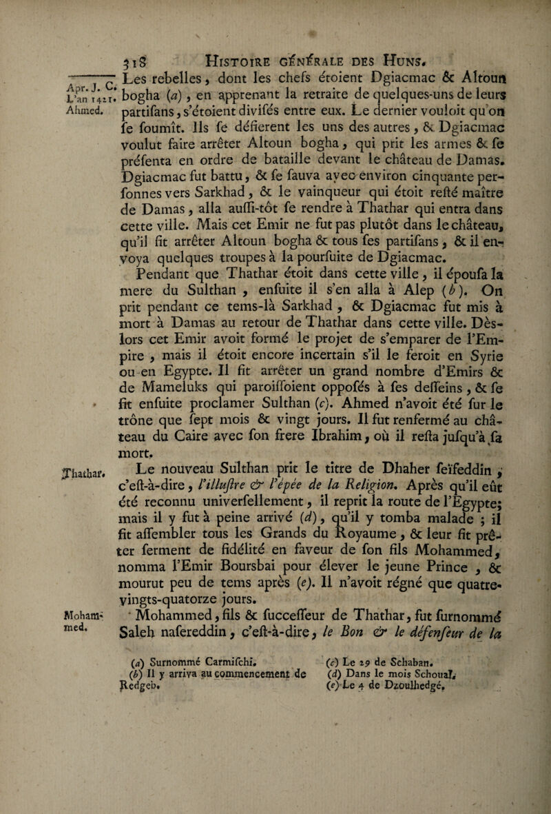 Apr. J. L’an 14: Ahmed. jjliatbaf Moham* med. 51S Histoire générale des Huns# ~ Les rebelles, dont les chefs étoient Dgiacmac Ôc Altoun ,T#* bogha (a) , en apprenant la retraite de quelques-uns de leurs partifans, s’étoient divifés entre eux. Le dernier vouioit qu on fe fournît. Ils fê défièrent les uns des autres, & Dgiacmac voulut faire arrêter Altoun bogha , qui prit les armes & fe préfenta en ordre de bataille devant le château de Damas* Dgiacmac fut battu, ôc fe fauva avec environ cinquante per-* fonnes vers Sarkhad , ôc le vainqueur qui étoit relié maître de Damas, alla aufïl-tôt fe rendre à Thathar qui entra dans cette ville. Mais cet Emir ne fut pas plutôt dans le château, quil fit arrêter Altoun bogha ôc tous fes partifans, ôc Ren¬ voya quelques troupes à la pourfuite de Dgiacmac. Pendant que Thathar étoit dans cette ville , il époufa la mere du Sulthan , enfuite il s en alla à Alep (b). On prit pendant ce tems-là Sarkhad , & Dgiacmac fut mis à mort à Damas au retour de Thathar dans cette ville. Dès- lors cet Emir avoit formé le projet de s’emparer de l’Em¬ pire , mais il étoit encore incertain s’il le feroit en Syrie ou en Egypte. Il fit arrêter un grand nombre d’Emirs ôc de Mameluks qui paroiffoient oppofés à fes deffeins , ôc fe fit enfuite proclamer Sulthan (c). Ahmed n’avoit été fur le trône que fept mois ôc vingt jours. Il fut renfermé au châ¬ teau du Caire avec fon frere Ibrahim, où il refta jufqu a fa mort. Le nouveau Sulthan prit le titre de Dhaher feïfeddin , c’eft-à-4hc, l’illuflre & l’épée de la Religion. Après qu’il eût été reconnu univerfellement, il reprit la route de l’Egypte; mais il y fut à peine arrivé (d), qu’il y tomba malade ; il fit affembler tous les Grands du Royaume, ôc leur fit prê¬ ter ferment de fidélité en faveur de fon fils Mohammed, nomma l’Emir Boursbai pour élever le jeune Prince , ôc mourut peu de tems après (e). Il n’avoit régné que quatre- yingts-quatorze jours. Mohammed, fils ôc fucceffeur de Thathar, fut furnommé Saleh nafereddin, c’eft-à-dire, le Bon & le défenfeur de la (4) Surnommé Carmifchî. (c) Le 19 de Schaban. (b) Il y arriva au commencement de (d) Dans le mois Schouaî, Eedgeb. (e)Le 4 de D^oulhedgé,