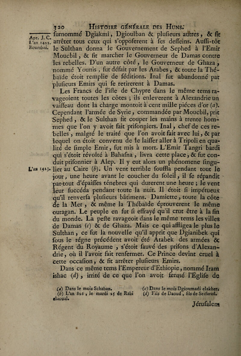 L’an 141 1. Bcrursbai. fc’aa 14*3* 520 HlSTOlRE GÉNÉRALE DES HüN$; furnommé Dgiakmi, Dgioulban & plufieurs autres, & fît arrêter tous ceux qui s’oppoferent à fes deffeins. Aufli-tôt le Sulthan donna le Gouvernement de Sephed à l’Emir Moucbil, ôc fit marcher le Gouverneur de Damas contre les rebelles. D’un autre côté, le Gouverneur de Ghaza , nommé Younis fut défait par les Arabes, ôc toute la Thé- baïde étoit remplie de féditions. Inal fut abandonné par plufieurs Emirs qui fe retirèrent à Damas. Les Francs de l’ifle de Chypre dans le même tems ra- vageoient toutes les côtes ; ils enlevèrent à Alexandrie un vaiffeau dont la charge montoit a cent mille pièces d’or (a). Cependant l’armée de Syrie, commandée par Moucbil, prit Sephed , & le Sulthan fit couper les mains à trente hom¬ mes que Ton y avoit fait prifonniers. Inal, chef de ces re¬ belles, malgré le traité que Ton avoit fait avec lui , ôc par lequel on étoit convenu de le laiffer aller à Tripoli en qua¬ lité de fimple Emir, fut mis à mort. L’Emir Tangri bardi qui s’étoit révolté à Bahafna , livra cette place, ôc fut con¬ duit prifonnier à Alep. 11 y eut alors un phénomène fingu- lier au Caire (b). Un vent terrible fouffla pendant tout lù jour, une heure avant le coucher du foleil, il fe répandit par-tout d’épaiffes ténèbres qui durèrent une heure ; le vent leur fuccéda pendant toute la nuit. Il étoit fi impétueux qu’il renverfa plufieurs bâtimens. Damiette, toute la côte de la Mer , & même la Thébaïde éprouvèrent le même ouragan. Le peuple en fut fi effrayé qu’il crut être à la fin du monde. La pefte ravageoit dans le même tems les villes de Damas (c) ôc de Ghaza. Mais ce qui affligea le plus le Sulthan, ce fut la nouvelle qu’il apprit que Dgianibek qui fous le régne précédent avoit été Atabek des armées ôc Régent du Royaume , s’étoit fauvé des prifons d’Alexan¬ drie, où il l’avoit fait renfermer. Ce Prince devint cruel à cette occafion, ôc fit arrêter plufieurs Emirs. Dans ce même tems l’Empereur d’Ethiopie, nommé Iram ishac {d) , irrité de ce que Ton avoit fermé TEglife de (a) Dans le mois Schaban. (c) Dans le mois Dgioumadi elakher. (b) L’an 82,6 , le mardi i? de Rabi (d) Fils de Daoud , fils de Seïfarad. elaoyaj. Jérufalem