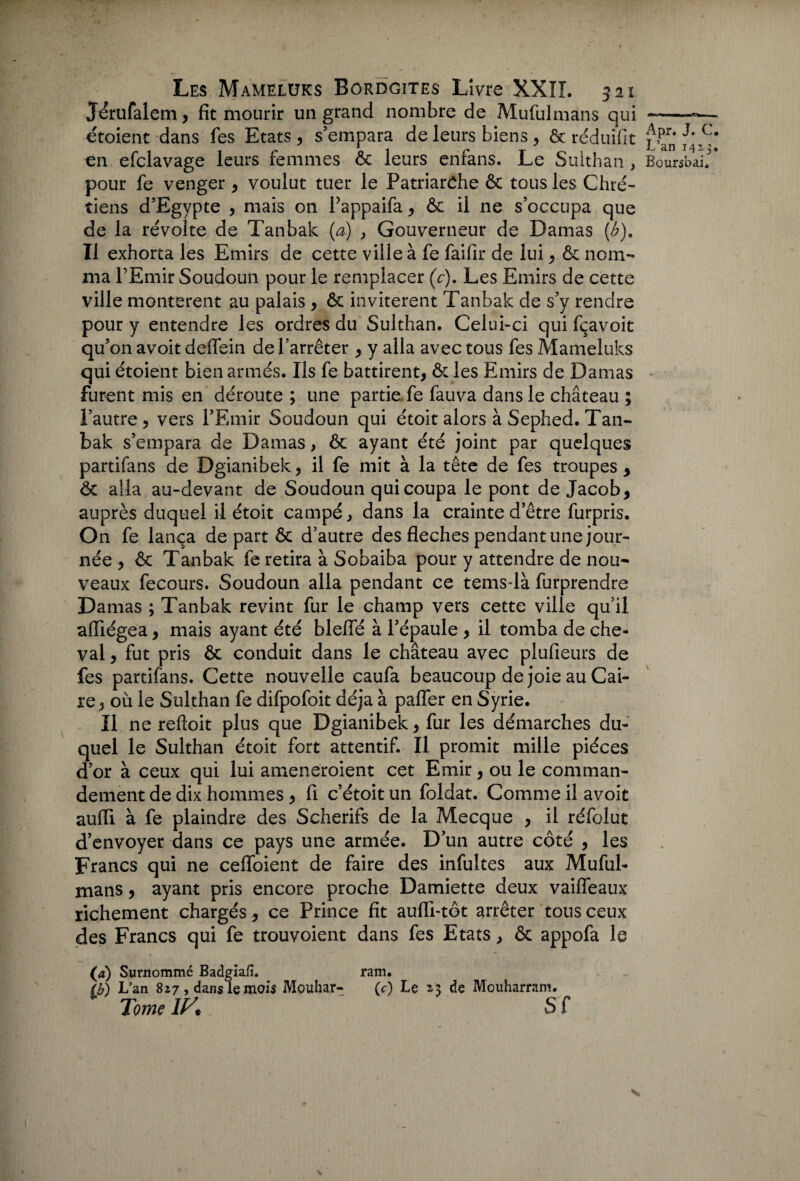 Jérufalem, fit mourir un grand nombre de Mufulmans qui -«— étoient dans fes Etats, s’empara de leurs biens, ôcréduifit L’an h-! en efclavage leurs femmes ôc leurs enfans. Le Sulthan, Boursbai'* pour fe venger, voulut tuer le Patriarche ôc tous les Chré¬ tiens d’Egypte , mais on Pappaifa, ôc il ne s’occupa que de la révolte de Tanbak (a) , Gouverneur de Damas (b). Il exhorta les Emirs de cette ville à fe faifir de lui, ôc nom¬ ma l’Emir Soudoun pour le remplacer (c). Les Emirs de cette ville montèrent au palais , ôc invitèrent Tanbak de s’y rendre pour y entendre les ordres du Sulthan. Celui-ci qui fçavoit qu’on avoit deffein de l’arrêter , y alla avec tous fes Mameluks qui étoient bien armés. Ils fe battirent, ôc les Emirs de Damas furent mis en déroute ; une partie fe fauva dans le château ; l’autre, vers l’Emir Soudoun qui étoit alors à Sephed. Tan¬ bak s’empara de Damas, ôc ayant été joint par quelques partifans de Dgianibek, il fe mit à la tête de fes troupes, ôc alla au-devant de Soudoun qui coupa le pont de Jacob, auprès duquel il étoit campé, dans la crainte d’être furpris. On fe lança de part ôc d’autre des fléchés pendant une jour¬ née , ôc Tanbak fe retira à Sobaiba pour y attendre de nou¬ veaux fecours. Soudoun alla pendant ce tems-là furprendre Damas ; Tanbak revint fur le champ vers cette ville qu’il afliégea, mais ayant été blefle à l’épaule , il tomba de che¬ val , fut pris ôc conduit dans le château avec plufieurs de fes partifans. Cette nouvelle caufa beaucoup de joie au Cai¬ re, où le Sulthan fe difpofoit déjà à palier en Syrie. Il ne reftoit plus que Dgianibek, fur les démarches du¬ quel le Sulthan étoit fort attentif. Il promit mille pièces d’or à ceux qui lui ameneroient cet Emir, ou le comman¬ dement de dix hommes , fl c’étoit un foldat. Comme il avoit aufli à fe plaindre des Scherifs de la Mecque , il réfoîut d’envoyer dans ce pays une armée. D’un autre côté , les Francs qui ne cefloient de faire des infultes aux Muful¬ mans , ayant pris encore proche Damiette deux vaifleaux richement chargés, ce Prince fit aufli-tôt arrêter tous ceux des Francs qui fe trouvoient dans fes Etats, ôc appofa le (a) Surnommé Badgiafî. ram. (b) L’an 827 > dans le mois Mouhar- (c) Le 23 de Mouharram. Tome 1K S f X