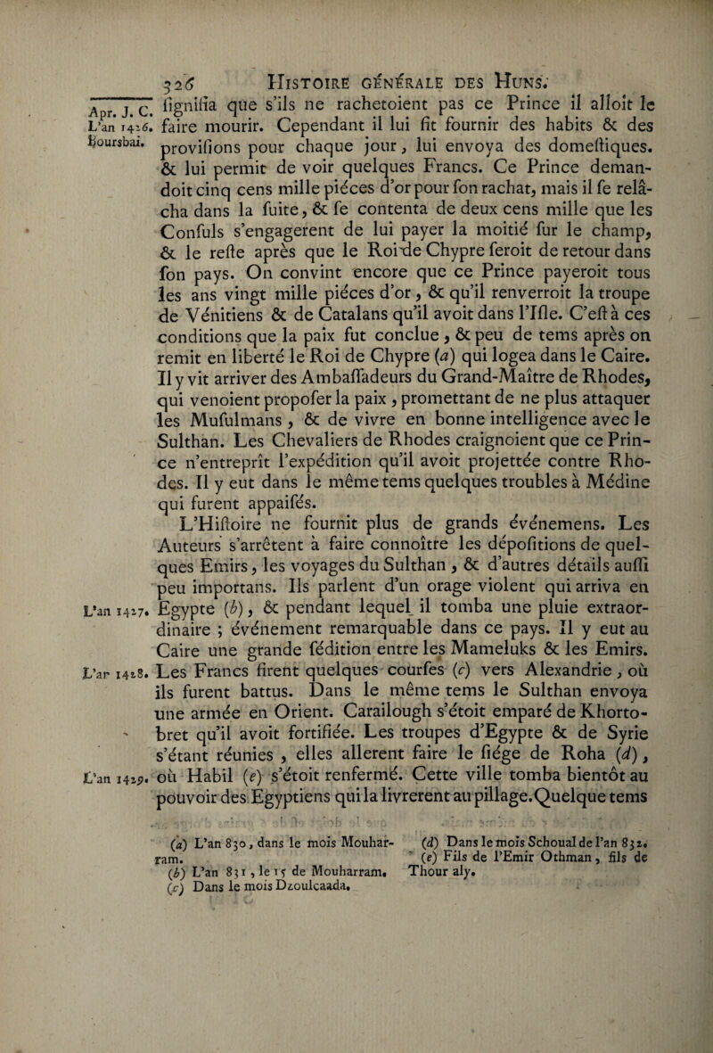 A j c fignifia que s’ils ne rachetoient pas ce Prince il alloit le L’an 14 z6, faire mourir. Cependant il lui fit fournir des habits ôc des Boursbai. pr0yifions pour chaque jour , lui envoya des domeftiques. & lui permit de voir quelques Francs. Ce Prince deman- doit cinq cens mille pièces d’or pour fon rachat* mais il fe relâ¬ cha dans la fuite* ôt fe contenta de deux cens mille que les Confuls s’engagèrent de lui payer la moitié fur le champ* êt le refte après que le Roixle Chypre feroit de retour dans fon pays. On convint encore que ce Prince payeroit tous les ans vingt mille pièces d’or * & qu’il renverroit la troupe de Vénitiens & de Catalans qu’il a voit dans l’Ifle. C’eftà ces conditions que la paix fut conclue * & peu de tems après on remit en liberté le Roi de Chypre (a) qui logea dans le Caire. Il y vit arriver des Ambaffadeurs du Grand-Maître de Rhodes* qui venoient propofer la paix * promettant de ne plus attaquer les Mufulmans * ôc de vivre en bonne intelligence avec le Sulthan. Les Chevaliers de Rhodes craignoient que ce Prin¬ ce n’entreprît l’expédition qu’il avoit projettée contre Rho¬ des. Il y eut dans le même tems quelques troubles à Médine qui furent appaifés. L’Hiftoire ne fournit plus de grands événemens. Les Auteurs s’arrêtent à faire connoître les dépofitions de quel¬ ques Emirs* les voyages du Sulthan * ôc d’autres détails auflî peu importans. Us parlent d’un orage violent qui arriva en L*an 1417* Egypte (b) * & pendant lequel il tomba une pluie extraor¬ dinaire ; événement remarquable dans ce pays. Il y eut au Caire une grande fédition entre les Mameluks & les Emirs. L’ar 1418. Les Francs firent quelques courfes (c) vers Alexandrie * où ils furent battus. Dans le même tems le Sulthan envoya une armée en Orient. Carailough s’étoit emparé de Khorto- bret qu’il avoit fortifiée. Les troupes d’Egypte & de Syrie s’étant réunies * elles allèrent faire le fiége de Roha (d)} t'aniW' où Habil (e) s’étoit renfermé. Cette ville tomba bientôt au pouvoir des Egyptiens quila livrèrent au pillage.Quelque tems (a) L’an 830, dans le mois Mouhar- ram. (b) L’an 831 , le t f de Mouharram. (c) Dans le mois Dz.oulcaada, (d) Dans le mois Schoual de l’an 832. (e) Fils de l’Emir Othman, fils de Thour aly.