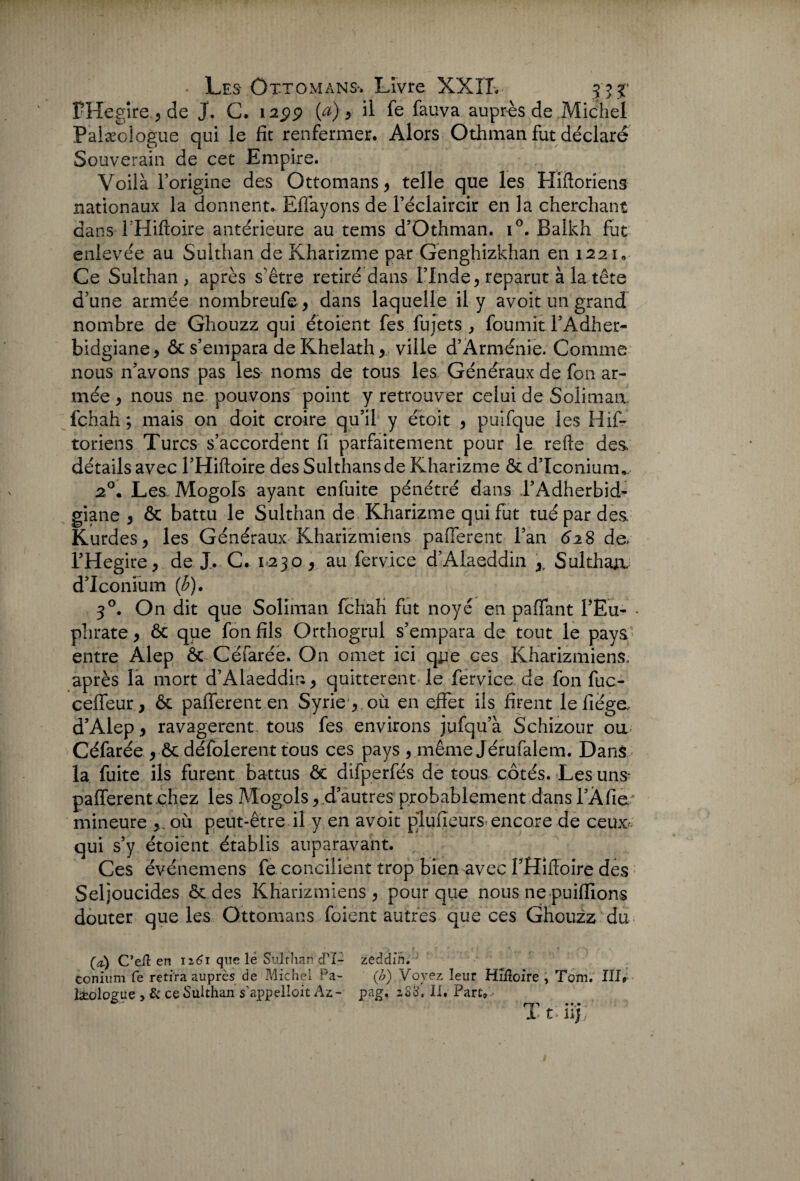 PHegîre , de J. C. 1299 (a), il fe fauva auprès de Michel Palæoiogue qui le fit renfermer. Alors Othman fut déclaré Souverain de cet Empire. Voilà l’origine des Ottomans , telle que les Hifioriens nationaux la donnent. Effayons de l’éclaircir en la cherchant dans T’Hiftoire antérieure au tems d’Othman. i°. Balkh fut enlevée au Sulthan de Kharizme par Genghizkhan en 1221. Ce Sulthan , après s'être retiré dans l’Inde, reparut à la tête d’une armée nombreufe, dans laquelle il y avoit un grand nombre de Ghouzz qui étoient fes fujets , fournit l’Adher- bidgiane, & s’empara de Khelath, ville d’Arménie. Comme nous n’avons pas les noms de tous les Généraux de fon ar¬ mée , nous ne pouvons point y retrouver celui de Solimaa lchah ; mais on doit croire qu’il y étoit , puifque les Hif- toriens Turcs s’accordent fi parfaitement pour le refte des, détails avec l’Hiftoire des Sulthansde Kharizme & d’ïconiurru 20. Les Mogols ayant enfuite pénétré dans l’Adherbid- giane , & battu le Sulthan de Kharizme qui fut tué par des Kurdes, les Généraux Kharizmiens paiTerent l’an 628 de. l’Hegire, de J.. C. 1=230, au fervice d’Alaeddin ,, Sulthaix d’Iconfum (b). 30. On dit que Soliman fchah fut noyé en paffant i’Eu- • phrate, & que fon fils Orthogrul s’empara de tout le pays' entre Alep ôc Cëfarée. On omet ici qjje ces Kharizmiens. après la mort d’Alaeddin, quittèrent le fervice de fon fuc- ceffeur, & pafferent en Syrie, où en effet ils firent lefiéga d’Alep, ravagèrent, tous fes environs jufqu’à Schizour ou Céfarée , ôt défolerent tous ces pays , même Jérufalem. Dans la fuite ils furent battus ôt difperfés de tous côtés. Les uns- pafferent chez les Mogols, d’autres probablement dans rAfia* mineure , où peut-être il y en avoit plufieurs encore de ceux* qui s’y étoient établis auparavant. Ces événemens fe concilient trop bien avec f Hiitoire des Seljoucides & des Kharizmiens, pour que nous ne publions douter que les Ottomans foient autres que ces Ghouzz du (æ) C’eil en 12,61 que le Sulthan cPÎ- zeddih. conium fe retira auprès de Michel Pa- (b) Voyez leur HiÆoire , Tom. III# Isologue > & ce Sulthan s'appelait Az- pag, zS3. II. Part, I t Ujj