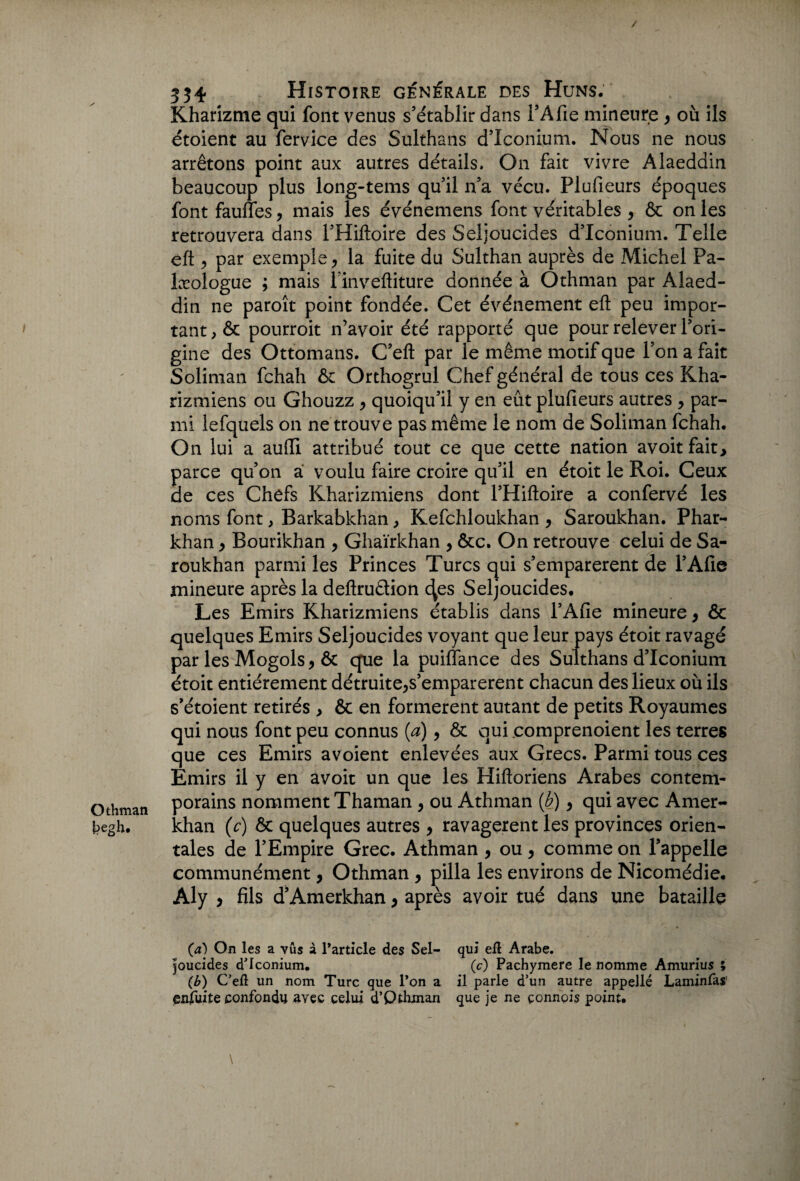 Othman kegh. / 334 Histoire générale des Huns. Kharizme qui font venus s’établir dans TA fie mineure y où ils étoient au fervice des Sulthans d’Iconium. Nous ne nous arrêtons point aux autres détails. On fait vivre Alaeddin beaucoup plus long-tems quil n’a vécu. Plufieurs époques font fauffes y mais les événemens font véritables y & on les retrouvera dans l’Hiftoire des Seljoucides d’Iconium. Telle eft ^ par exemple > la fuite du Sulthan auprès de Michel Pa- læologue ; mais l’inveftiture donnée à Othman par Alaed¬ din ne paroît point fondée. Cet événement eft peu impor¬ tant, & pourroit n’avoir été rapporté que pour relever l’ori¬ gine des Ottomans. C’eft par le même motif que l’on a fait Soliman fchah ôt Orthogrul Chef général de tous ces Kha- rizmiens ou Ghouzz y quoiqu’il y en eût plufieurs autres y par¬ mi lefquels on ne trouve pas même le nom de Soliman fchah. On lui a aufti attribué tout ce que cette nation avoitfait, parce qu’on a voulu faire croire qu’il en étoit le Roi. Ceux de ces Chefs Kharizmiens dont l’Hiftoire a confervé les noms font, Barkabkhan, Kefchloukhan y Saroukhan. Phar- khan y Bourikhan y Ghaïrkhan , &c. On retrouve celui de Sa¬ roukhan parmi les Princes Turcs qui s’emparèrent de l’Afie mineure après la deftruêtion <^es Seljoucides. Les Emirs Kharizmiens établis dans l’Afie mineure y & quelques Emirs Seljoucides voyant que leur pays étoit ravagé par les Mogols, & que la puiflance des Sulthans d’Iconium étoit entièrement détruite^s’emparerent chacun des lieux où ils s’étoient retirés , & en formèrent autant de petits Royaumes qui nous font peu connus (a) y & qui comprenoient les terres que ces Emirs avoient enlevées aux Grecs. Parmi tous ces Emirs il y en avoir un que les Hiftoriens Arabes contem¬ porains nomment Thaman , ou Athman (b) y qui avec Amer- khan (c) & quelques autres y ravagèrent les provinces orien¬ tales de l’Empire Grec. Athman , ou y comme on l’appelle communément, Othman , pilla les environs de Nicomédie. Aly y fils d’Amerkhan y après avoir tué dans une bataille (a) On les a vus à l'article des Sel- qui elî Arabe. joucides dTconium. (c) Pachymere le nomme Amurius ; (b) C’ed un nom Turc que l'on a il parle d’un autre appellé Laminfas’ enfuite confondu avec celui d’Qthman que je ne çonnois point, \