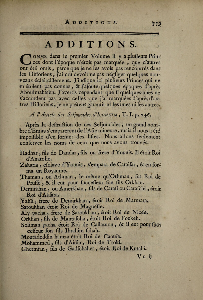 Additions; ■ • ADDITIONS. s Comme dans le premier Volume il y a plufieurs Prin¬ ces dont l’époque n’étoit pas marquée , que d’autres ont été omis , parce que je ne les avois pas rencontrés dans les Hiftoriens, j’ai cru devoir ne pas négliger quelques nou¬ veaux éclairciflemens. J’indique ici plufieurs Princes qui ne m’étoient pas connus, ôt j’ajoute quelques époques d’après Aboulmahafen. J’avertis cependant que fi quelques-unes ne s’accordent pas avec celles que j’ai marquées d’après d’au¬ tres Hifloriens , je ne prétens garantir ni les unes ni les autres» » A VArticle des Seljoucides d'IcoNiUM , T. I. p. 245. Après la deftruction de ces Seljoucides, un grand nom¬ bre d’Emirs s’emparèrent de l’Afie mineure, mais il nous a été impofiible d’en former des liftes. Nous allons feulement conferver les noms de ceux que nous avons trouvés. Hadhar, fils de Dandar, fils ou frere d’Younis. Il étoit Roî d’Anatolie. Zakaria , efclave d’Younis, s’empara de Caraifar, & en for¬ ma un Royaume» Thaman, ou Athman, le même qu’Othman, fut Roi de Prufle , & il eut pour fucceffeur fon fils Orkhan. Demirkhan, ou Amerkhan, fils de Carafi ou Carafchi, étoit Roi d’Akfara. Yahfi, frere de Demirkhan, étoit Roi de Marmara» Saroukhan étoit Roi de Magnéfie. Aly pacha , frere de Saroukhan > étoit Roi de Nicée» Orkhan , fils de Mantafcha , étoit Roi de Foukeh. Soliman pacha étoit Roi de Caftamon, & il eut pour fuc* celfeur fon fils Ibrahim fchah. Mouradeddin hamza étoit Roi de Caouïa» Mohammed, fils d’Aidin, Roi de Troki. Ghermian > fils de Gadfchaher, étoit Roi de Kutahî. Vu ij 1