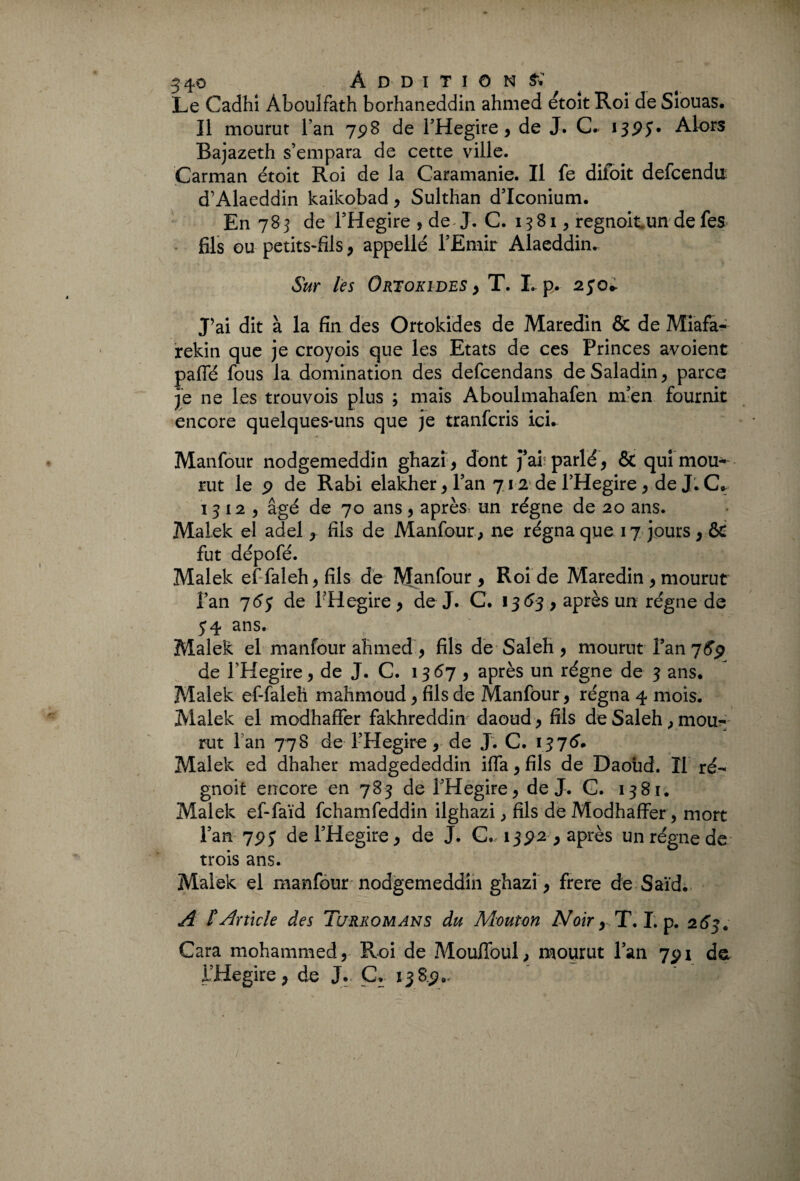 Le Cadhi Àboulfath borhaneddin ahmed étoit Roi de Siouas. Il mourut l’an 798 de l’Hegire, de J. C. 13PJ* Alors Bajazeth s’empara de cette ville. Carman étoit Roi de la Caramanie. Il fe difoit defcendu d’Alaeddin kaikobad , Sulthan d’Iconium. En 783 de l’Hegire , de J. C. 1381, regnoitun de fes fils ou petits-fils , appellé l’Emir Alaeddku Sur les Ortokides , T. I.. p. 250* J’ai dit à la fin des Ortokides de Maredîn & de Miafa- rekin que je croyois que les Etats de ces Princes avoient paffé fous la domination des defcendans deSaladin, parce je ne les trouvois plus ; mais Aboulmahafen m’en fournit encore quelques-uns que je tranfcris ici. Manfour nodgemeddin ghazi, dont j’ai parlé, & qui mou— rut le p de Rabi elakher, l’an 712 de l’Hegire , de J. C* 13 12 , âgé de 70 ans , après, un régne de 20 ans. Malek el adel , fils de Manfour , ne régna que 17 jours , & fut dépofé. Malek effaleh,fils de Manfour , Roi de Maredin 9 mourut fan 76$ de FHegire 9 de J. C. 1363 9 après un régne de 54. ans. Malek el manfour ahmed, fils de Saleh, mourut l’an 7G9 de l’Hegire, de J. C. 1367, après un régne de 3 ans. Malek ef-faleh mahmoud, fils de Manfour, régna 4 mois. Malek el modhaffer fakhreddin daoud, fils deSaleh,mou¬ rut l an 778 de FHegire, de J. C. 137^ Malek ed dhaher madgededdin ifla, fils de Daoud. Il ré- gnoit encore en 783 de FHegire, de J. G. 1381. Malek ef-faïd fchamfeddin ilghazi , fils de Modhaffer, mort l’an 7py de FHegire, de J. C.- 1392 9 après un régne de trois ans. Malek el manfour nodgemeddin ghazi , frere de Saïd. A l'Article des Tcjrkomans du Mouton Noir^T. I. p. 263. Gara mohammed, Roi de Mouffoul, mourut Fan 7pi de FHegire, de J. G. 138.2».